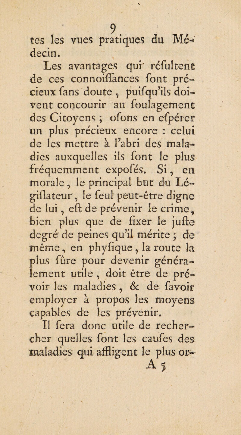 tes les vues pratiques du Mé¬ decin, Les avantages qui' réfultent de ces connoiflances font pré¬ cieux fans doute , puifqu’ils doi¬ vent concourir au foulagement des Citoyens ; ofons en efpéref un plus précieux encore : celui de les mettre à flabri des mala¬ dies auxquelles ils font le plus fréquemment expofés, Si, en morale, le principal but du Lé- giflateur, le feul peut-être digne de lui, eft de prévenir le crime, bien plus que de fixer le jufle degré de peines qu’il mérite ; de même, en phyfique , la route la plus fûre pour devenir généra¬ lement utile, doit être de pré¬ voir les maladies , & de favoir employer à propos les moyens capables de les prévenir. Il fera donc utile de recher¬ cher quelles font les caufes des maladies qui affligent le plus or- A j