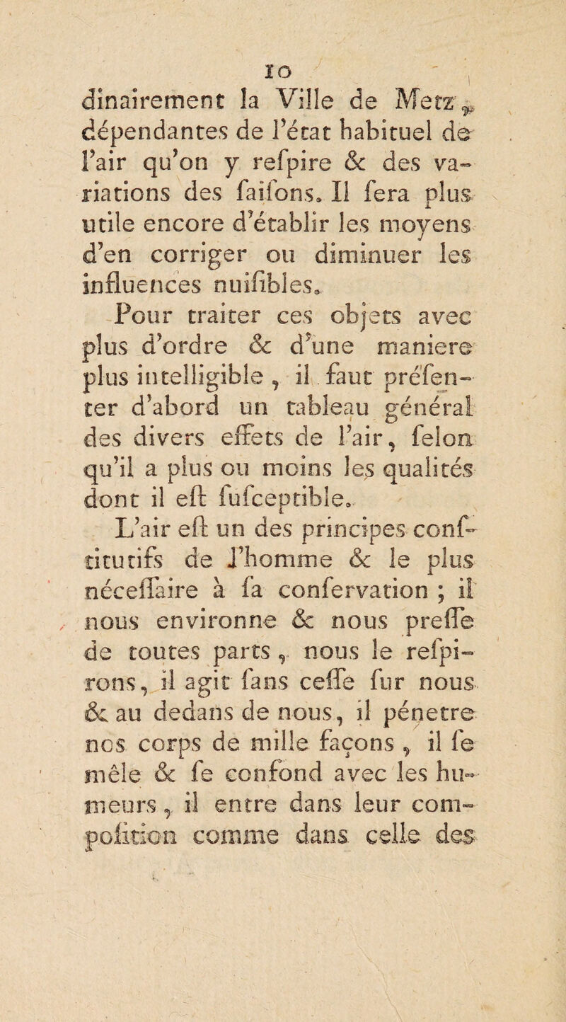 dinairement la Ville de Metz^ dépendantes de l'état habituel de Fait qu’on y relpire & des va¬ riations des faiions* Il fera plus utile encore d’établir les moyens d’en corriger ou diminuer les influences nuifibles» Pour traiter ces objets avec plus d’ordre & d5une maniéré plus intelligible , il faut préfen- ter d’abord un tableau général des divers effets de l’air, félon qu’il a plus ou moins les qualités dont il eft fufceptible. L’air eft un des principes conf- ti tu tifs de i’homme & le plus néceflaire à la confervation ; il nous environne & nous prefie de toutes parts , nous le refpi- rons, il agit fans cefle fur nous & au dedans de nous, il pénétré nos corps de mille façons , il fe mêle & fe confond avec les hu¬ meurs , il entre dans leur com- polition comme dans celle des