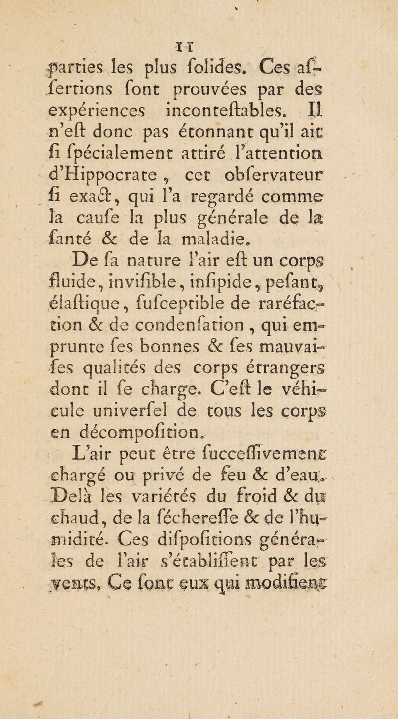 \ lï parties les plus folides. Ces af- fertions font prouvées par des expériences inconteftables. Il n’eft donc pas étonnant qu’il ait fi fpécialement attiré Inattention. d’Hippocrate T cet obfervateur fi exaét, qui l’a regardé comme la caufe la plus générale de la fanté & de la maladie. De fa nature l’air eft un corps fluide, invifible, infipide, pefant^ diadique, fufceptible de raréfac¬ tion & de condenfation , qui em¬ prunte fes bonnes & fes mauvai-- fes qualités des corps étrangers dont il fe charge. C’eft le véhi¬ cule univerfel de tous les corps en décomposition. L’air peut être fucceflivement chargé ou privé de feu & d’eau. Delà les variétés du froid & du chaud, de la fécherefle & de l’hq- midicé. Ces difpofitions généra¬ les de l’air s’établiflent par les vents» Ce font eux qui modifient c.