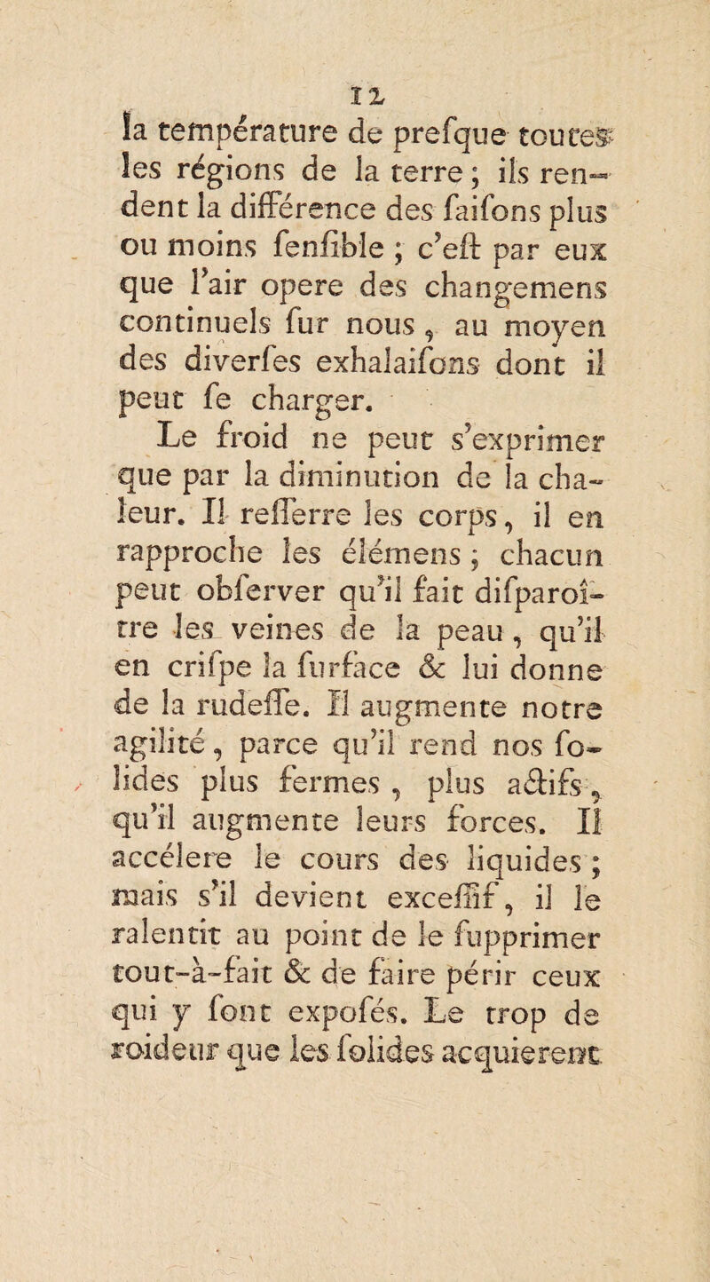 ÏZ la température de prefque toutes les régions de la terre ; ils ren¬ dent la différence des faifons plus ou moins fenfibie ; c’eft par eux que l’air opéré des changemens continuels fur nous , au moyen des diverfes exhalaifcns dont il peut fe charger. Le froid ne peut s’exprimer que par la diminution de la cha¬ leur. Il refferre les corps, il en rapproche les éîémens ; chacun peut obferver qu’il fait difparoî- tre les veines de la peau , qu’il en crifpe la furface & lui donne de la rudeffe. H augmente notre agilité, parce qu’il rend nos fo¬ ndes plus fermes , plus affifs ^ qu’il augmente leurs forces. II accéléré le cours des liquides ; mais s’il devient excefîif, il le ralentit au point de le fupprimer tout-à-fait & de faire périr ceux qui y font expofés. Le trop de raideur que les lolides acquièrent