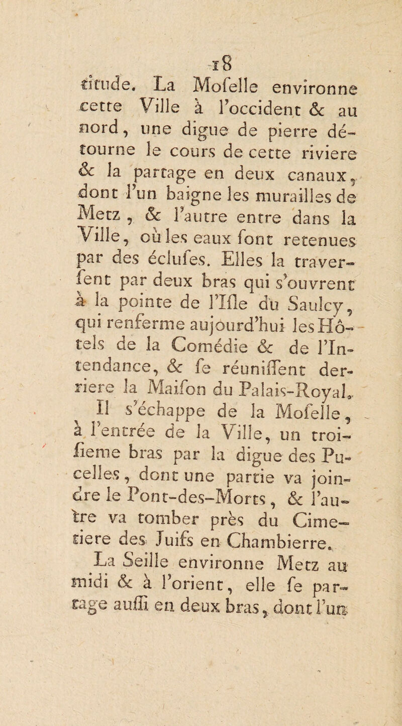 fitude. La Mofelle environne cette Ville à l'occident & au nord, une digue de pierre dé¬ tourne le cours de cette riviere & la parcage en deux canaux* dont l’un baigne les murailles de Metz , & lautre entre dans la Ville, ouïes eaux font retenues par des celui es. Elles la tra ver- lent par deux bras qui s’ouvrent a la pointe de l’Ifle du Saulcy, qui renferme aujourd’hui lesHô- tels de la Comédie & de l’In¬ tendance, & fe réunifient der¬ rière la Maifon du Palais-Royal. il s’échappe de la Mofelle, à Fentrée de la Ville, un troi- fieme bras par la digue des Pu¬ ce! les , dont une partie va join¬ dre le Pont-des-Morts, & l’au- tre va tomber près du Cime- tiere des Juifs en Chambierre. La Seille environne Metz au midi &c à l’orient, elle fe par¬ tage aufii en deux bras, dont Tua: