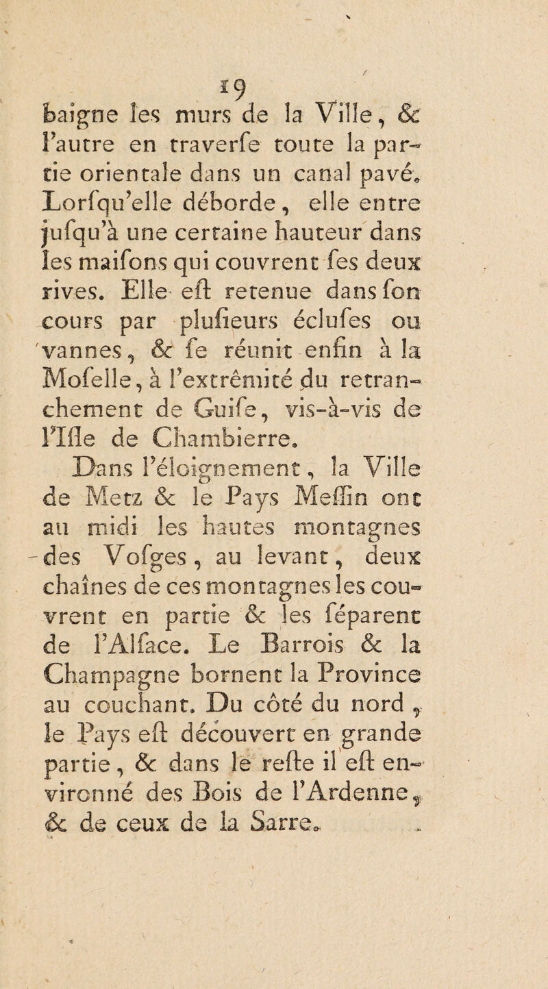 *9 baigne les murs de la Ville, & Fautre en traverfe toute la par¬ tie orientale dans un canal pavé, Lorlqu’elle déborde, elle entre jufqu’à une certaine hauteur dans les maifons qui couvrent fes deux rives. Elle eft retenue dans Ton cours par plufieurs éclufes ou vannes, & fe réunit enfin à la Mofelle, à l’extrémité du retran¬ chement de Guife, vis-à-vis de Fille de Chambierre. Dans Féloignement, la Ville de Metz & le Pays Meffin ont au midi les hautes montagnes des Vofges, au levant, deux chaînes de ces montagnes les cou¬ vrent en partie & les féparent de FAlface. Le Barrois & la Champagne bornent la Province au couchant. Du côté du nord , le Pays eft découvert en grande partie, & dans le refte il eft en¬ vironné des Bois de FArdennef êc de ceux de ia Sarre,