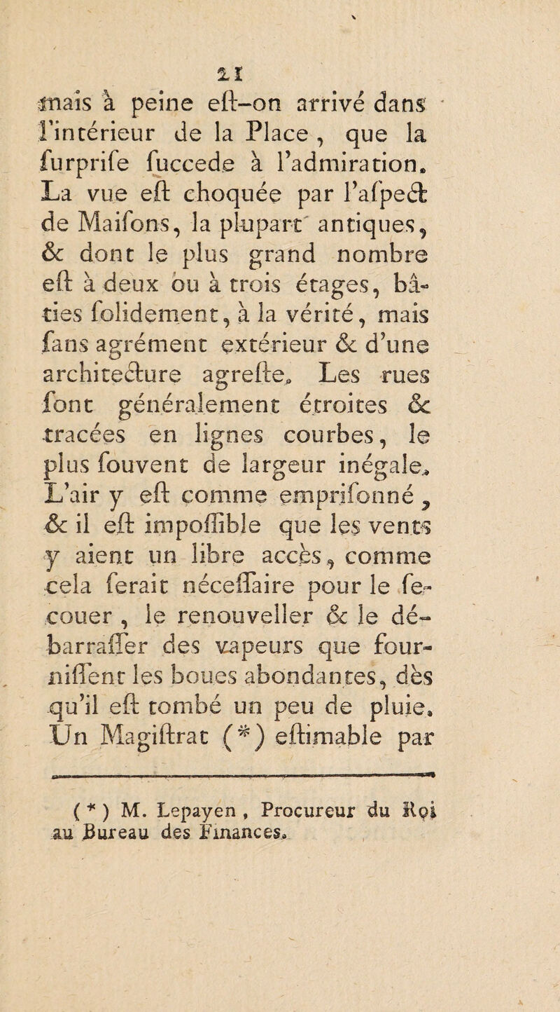 mais à peine eft-on arrivé dans Fintérieur de la Place , que la furprife fuccede à l’admiration. La vue eft choquée par l’afpeéfc de Maifons, la plupart antiques, & dont le plus grand nombre eft à deux ou à trois étages, bâ¬ ties folidement, à la vérité, mais fans agrément extérieur & d’une architecture agrePte, Les rues font généralement étroites ôc -tracées en lignes courbes, le plus fouvent de largeur inégale* L’air y eft comme emprifonné ^ & il eft impoffible que les vents y aient un libre accès , comme cela ferait néceflaire pour le fe~ couer , le renouveller & le dé- barraffer des vapeurs que four- Biffent les boues abondantes, dès qu’il eft tombé un peu de pluie. Un Magiftrat (*) eftimable par ( * ) M. Lepayen , Procureur du Kçi au Bureau des Finances*