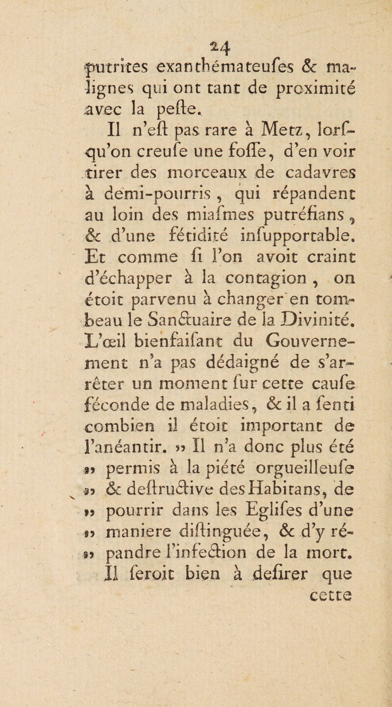 putrites exanthémateufes & ma¬ lignes qui ont tant de proximité avec la pelle. Il n’efl pas rare à Metz, iorf- qu’on creufe une folle, d’en voir tirer des morceaux de cadavres à demi-pourris , qui répandent au loin des miafmes putréfians , & d’une fétidité infupportable. Et comme fi Ton avoit craint d’échapper à la contagion , on étoit parvenu à changer en tom¬ beau le Sanctuaire de la Divinité. L’œil bienfaifant du Gouverne¬ ment n’a pas dédaigné de s’ar¬ rêter un moment fur cette caufe féconde de maladies, & il a fenti combien il étoit important de l’anéantir. 55 II n’a donc plus été a? permis à la piété orgueilleufe 33 & deftruéfive des Habi tans, de t» pourrir dans les Eglifes d’une §9 maniéré diftinguée, &c d’y ré« t> pandre l’infeâion de la mort. Il feroit bien à defirer que cette