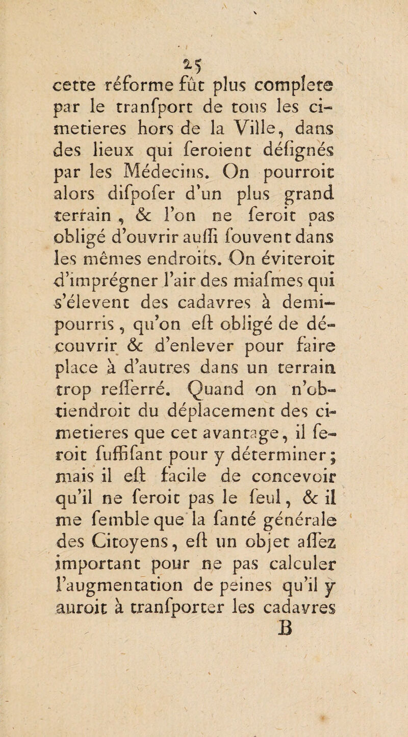 cette réforme fût plus complété par le tranfport de tous les ci¬ metières hors de la Ville, dans des lieux qui feroient défignés par les Médecins. On pourroit alors difpofer d’un plus grand terrain , & l’on ne ferait pas obligé d’ouvrir auffi iouventdans les mêmes endroits. On éviteroit d’imprégner l’air des miafmes qui s’élèvent des cadavres à demi- pourris , qu’on eft obligé de dé¬ couvrir & d’enlever pour faire place à d’autres dans un terrain trop refterré. Quand on nOb¬ tiendrait du déplacement des ci¬ metières que cet avantage, il fe- roit fuffifant pour y déterminer; mais il eft facile de concevoir qu’il ne feroit pas le (eul, & il me fembleque la fanté générale des Citoyens, eft un objet allez important pour ne pas calculer l’augmentation de peines qu’il y auroit à tranfporter les cadavres