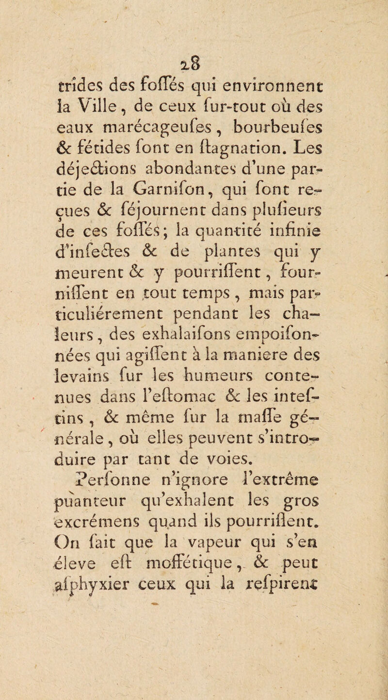 trîdes des foliés qui environnent la Ville, de ceux fur-tout où des eaux marécageufes, bourbeufes & fétides font en ftagnation. Les dé jetions abondantes d’une par¬ tie de la Garn-ifon, qui font re¬ çues & féjournent dans plufieurs de ces foffé£; la quantité infinie d’infeêtes & de plantes qui y meurent & y pourrifient, four- niffent en tout temps , mais par¬ ticuliérement pendant les cha¬ leurs , des exhalaifons empoifon- nées qui aghTene à la maniéré des levains fur les humeurs conte¬ nues dans l’eftomae & les intef- tins , &c même fur la mafle gé¬ nérale , où elles peuvent s’intro¬ duire par tant de voies. Perfonne n’ignore l’extrême puanteur qu’exhalent les gros excrémens quand ils pourrifient. On fait que la vapeur qui s’en éleve eft moftêtique v & peut aiphyxier ceux qui la refpiren£