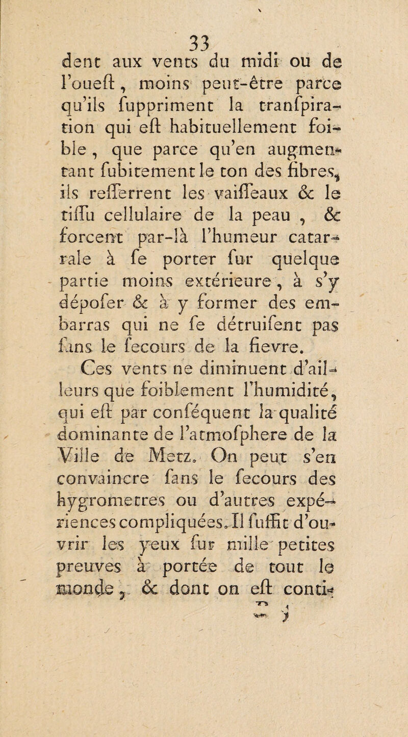 dent aux vents du midi ou de l’oueft, moins peut-être parce qu’ils fuppriment la tranfpira- tion qui eft habituellement foi- ble, que parce qu’en augmen* tant fubitement le ton des fibres* iis refferrent les vaifteaux & le tilTu cellulaire de la peau , & forcent par-là l’humeur catar- raie à fe porter fur quelque partie moins extérieure, à s’y dépofer & à y former des em¬ barras qui ne fe détruifent pas fans le fecours de la fievre. Ces vents ne diminuent d’ail¬ leurs que faiblement l’humidité, qui eft par conféquent la qualité dominante de l’atmofphere de la Ville de Metz, On peut s’en convaincre fans le fecours des hygromètres ou d’autres expé¬ riences compliquées. Il fuffit d’ou¬ vrir les yeux fur mille petites preuves à portée de tout le monde ? & donc on eft concis