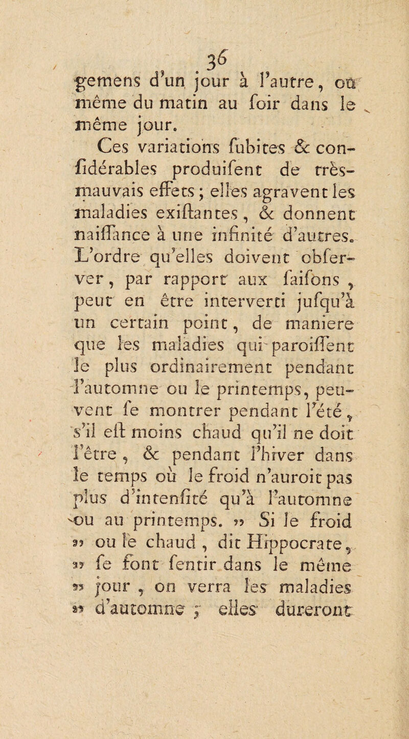 / , > gemens d un jour à l’autre, oü même du matin au foir dans le même jour. Ces variations fubites & con- fïdérables produifent de très- mauvais effets ; elles agravent les maladies exïffantes, & donnent miffmce à une infinité d’autres. L’ordre qu’elles doivent cbfer- ver, par rapport aux faifons , peut en être interverti jufqu’à un certain point, de maniéré que les maladies qurparoiffent îe plus ordinairement pendant l’automne ou le printemps, peu¬ vent fe montrer pendant l’été Ÿ s’il eff moins chaud qu’il ne doit l’être , & pendant l’hiver dans îe temps où le froid n’auroitpas plus d’intenfité qu’à l’automne -ou au printemps. « Si Je froid 9» ouïe chaud, dit Hippocrate v 35 fe font fentir dans le même 35 jour , on verra les maladies » d’automne ; elles dureront: