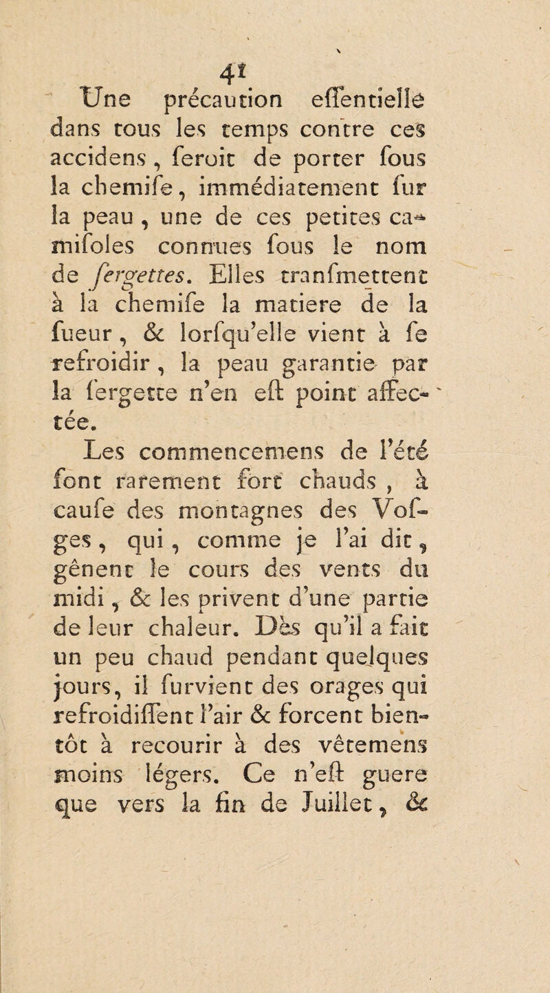 4*. Une précaution effentîelîô dans tous les temps contre ces accidens , ferait de porter fous la chemife, immédiatement fur la peau , une de ces petites ca^ mifoles connues fous le nom de fergettes. Elles tranfmettent à la chemife la matière de la fueur , & lorfqu’elle vient à fe refroidir, la peau garantie par la fergette n’en eft point affec¬ tée. Les commencemens de l’été font rarement fort chauds , à caufe des montagnes des Vof- ges , qui, comme je l’ai dit % gênent îe cours des vents du midi, & les privent d’une partie de leur chaleur. Dès qu’il a fait un peu chaud pendant quelques jours, il furvient des orages qui refroidiffent l’air & forcent bien¬ tôt à recourir à des vêtemens moins légers. Ce n’eft gu-ere que vers la fin de Juillet > &