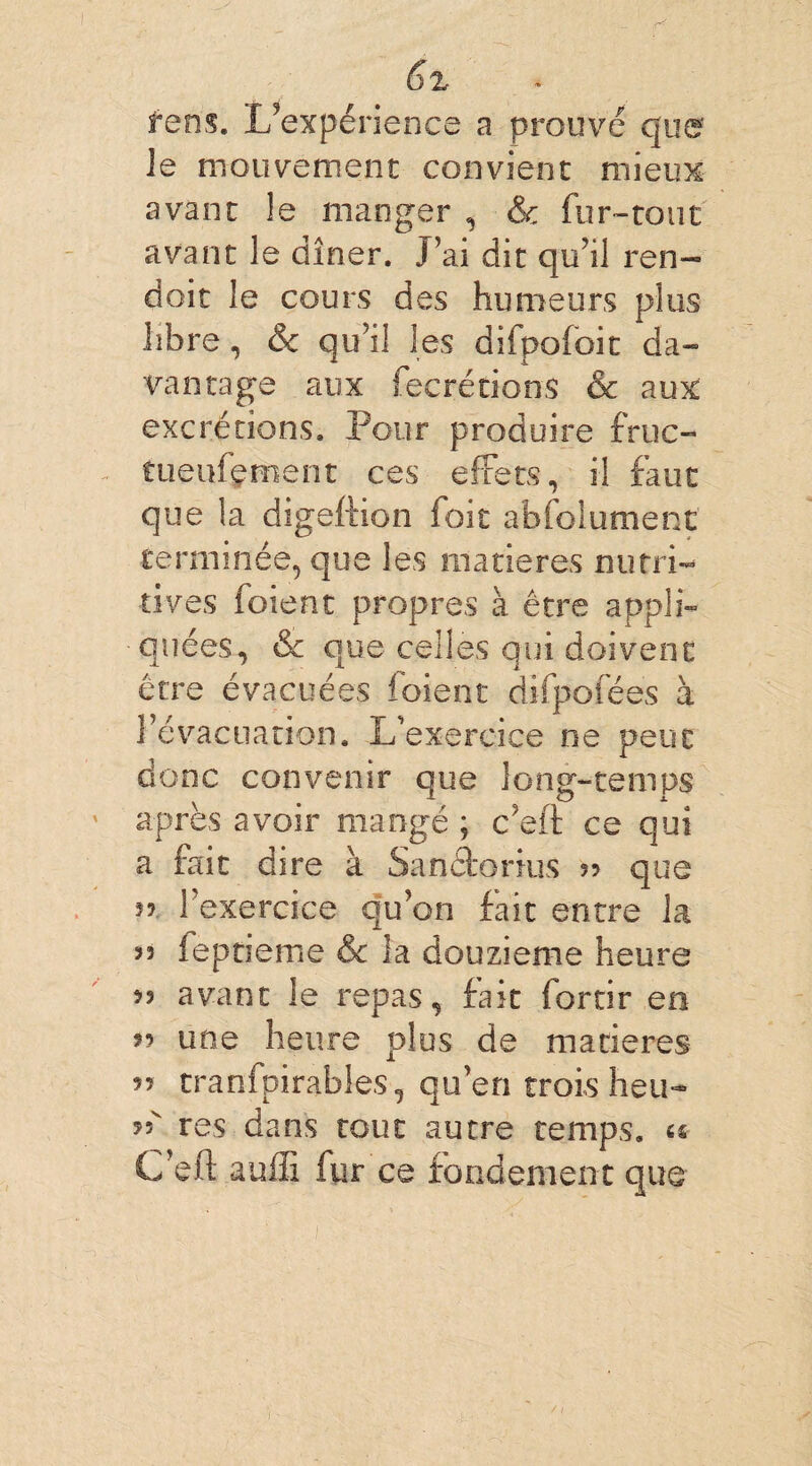 feâs. L’expérience a prouvé que Je mouvement convient mieux avant le manger , & fur-tout avant le dîner. J’ai dit qu’il ren- doit le cours des humeurs plus libre, & qu’il les difpofoit da- van rage aux fecrétions & aux excrétions. Pour produire fruc- tuenfçment ces effets, il faut que la digeftion foie absolument terminée, que les matières nutri¬ tives foient propres à être appli¬ quées, & que celles qui doivent être évacuées foient dïfpofées à l’évacuation. L’exercice ne peut donc convenir que long-temps après avoir mangé ; c’eft ce qui a fait dire à Sanéforius » que ?? 1 exercice qu’on fait entre la su fe p rie me & la douzième heure 35 avant le repas, fait forcir en î? une heure plus de matières 35 tranfpirables-, qu’en trois heu- 55 res dans tout autre temps, « C’eft auffi fur ce fondement que