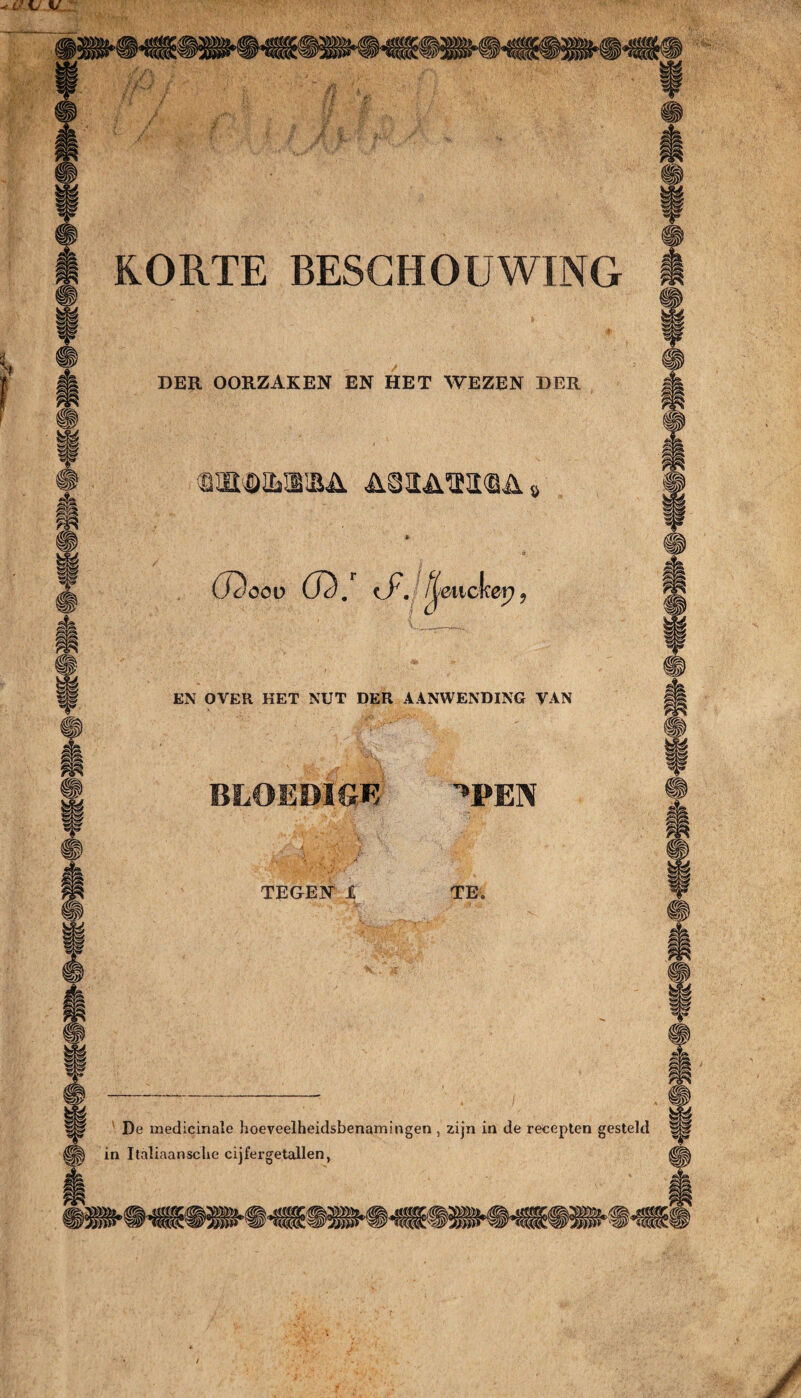 KORTE BESCHOUWING DER OORZAKEN EN HET WEZEN DER ^wmw&A cDööü 02. (ƒ. f^mcker) 9 EN OVER HET NUT DER AANWENDING VAN moEMm ^pen TEGEN 1 TE» De medicinale hoeveelheidsbenamingen , zijn in de recepten gesteld in Italiaansche cijfergetallen,