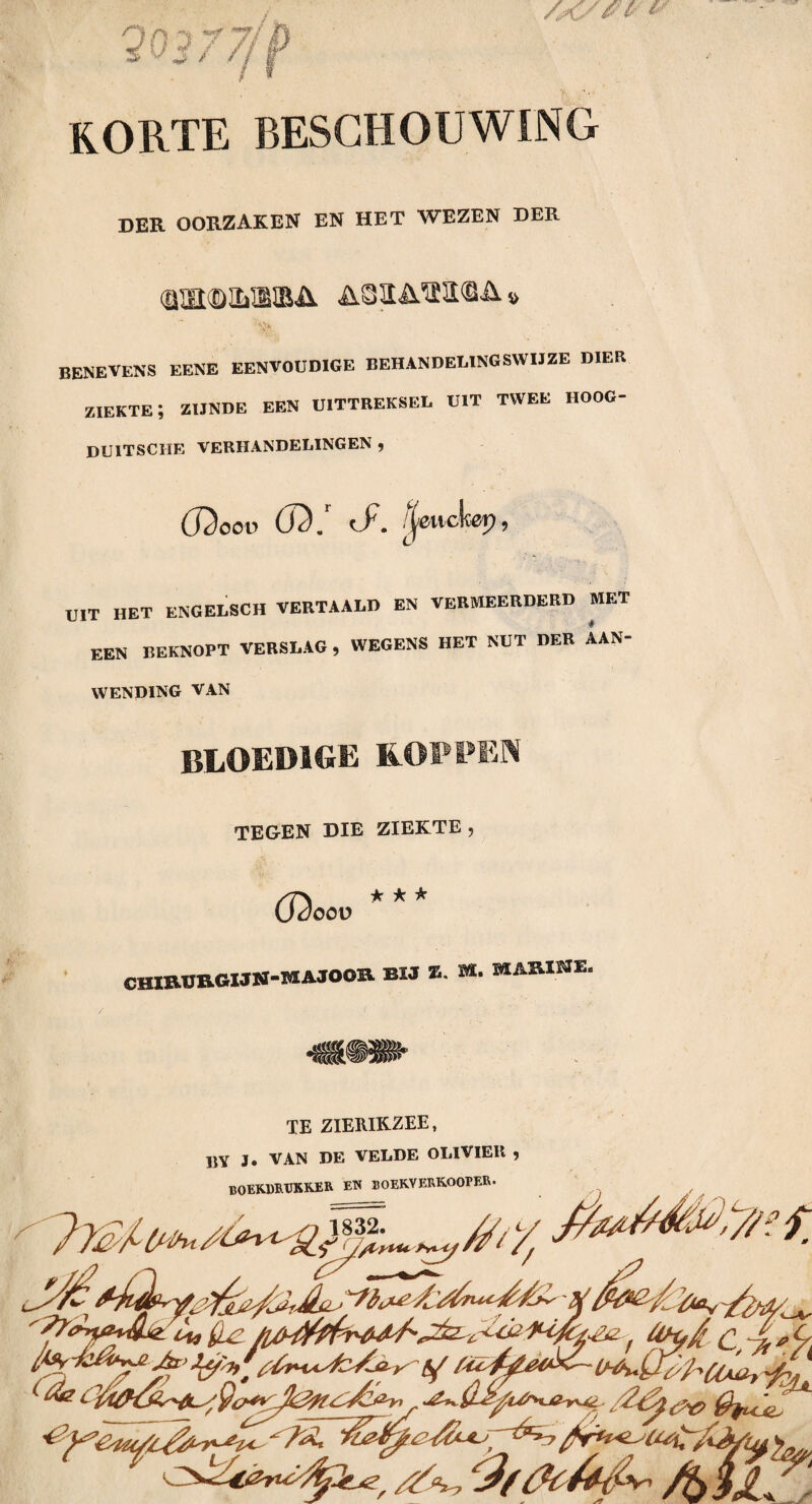 '30377/ 'j> korte beschouwing der oorzaken en het wezen der benevens eene eenvoudige behandelingswijze dier ziekte; zijnde een uittreksel uit twee hoog- duitsche verhandelingen , (J2oov (J3. . ;|cuckcp 9 UIT HET ENGELSCH VERTAALD EN VERMEERDERD MET een BEKNOPT VERSLAG, WEGENS HET NUT DER AAN¬ WENDING VAN BLOEDIGE SLOPPEN TEGEN DIE ZIEKTE , 62 * -k ★ oov chirurgijn-majoor bh z. M. marine. TE ZIERIKZEE, BY J. VAN DE VELDE OLIVIER , BOEKDRUKKER en boekverkooper. 's/ht , r - t/ d+jJüj A. ' (Le fl/bffa Jzr> fa ( ti<2 CVy *3/fa