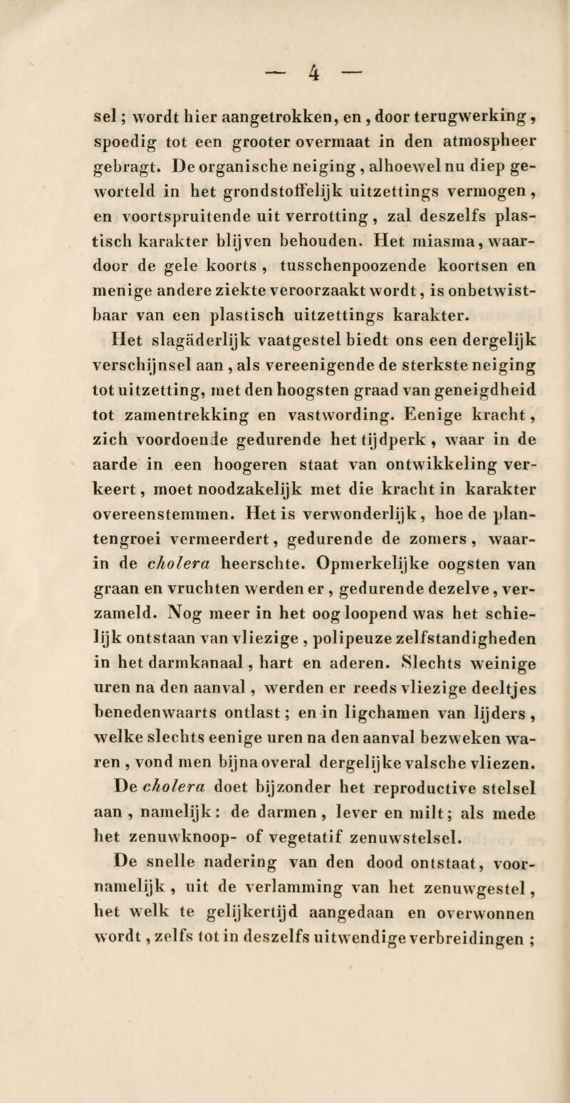 sel; wordt hier aangetrokken, en , door terugwerking, spoedig tot een grooter overmaat in den atrnospheer gebragt. De organische neiging , alhoewel nu diep ge¬ worteld in het grondstoffelijk uitzettings vermogen, en voortspruitende uit verrotting, zal deszelfs plas¬ tisch karakter blijven behouden. Het miasma, waar¬ door de gele koorts , tusschenpoozende koortsen en menige andere ziekte veroorzaakt wordt, is onbetwist¬ baar van een plastisch uitzettings karakter. Het slagaderlijk vaatgestel biedt ons een dergelijk verschijnsel aan , als vereenigende de sterkste neiging tot uitzetting, met den hoogsten graad van geneigdheid tot zamentrekking en vastwording. Eenige kracht, zich voordoende gedurende het tijdperk, waar in de aarde in een hoogeren staat van ontwikkeling ver¬ keert, moet noodzakelijk met die kracht in karakter overeenstemmen. Het is verwonderlijk , hoe de plan¬ tengroei vermeerdert, gedurende de zomers, waar¬ in de cholera heerschte. Opmerkelijke oogsten van graan en vruchten werden er , gedurende dezelve, ver¬ zameld. Nog meer in het oog loopend was het schie¬ lijk ontstaan van vliezige , polipeuze zelfstandigheden in het darmkanaal, hart en aderen. Slechts weinige uren na den aanval , werden er reeds vliezige deeltjes benedenwaarts ontlast; en in ligchamen van lijders, welke slechts eenige uren na den aanval bezweken wa¬ ren , vond men bijnaoveral dergelijke valsche vliezen. De cholera doet bijzonder het reproductive stelsel aan , namelijk: de darmen, lever en milt; als mede het zenuwknoop- of vegetatif zenuwstelsel. De snelle nadering van den dood ontstaat, voor¬ namelijk , uit de verlamming van het zenuwgestel, het welk te gelijkertijd aangedaan en overwonnen wordt, zelfs tot in deszelfs uitwendige verbreidingen ;