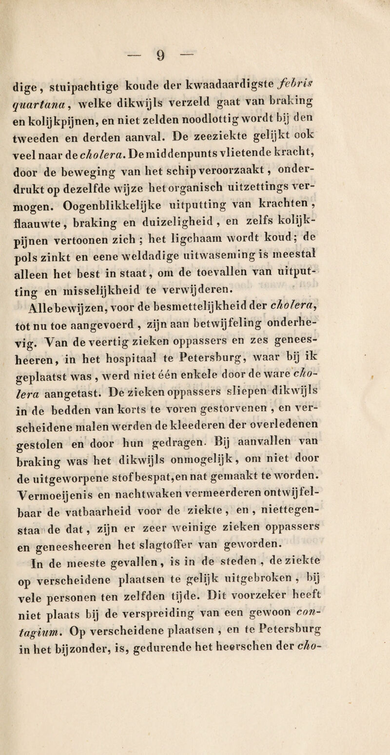 dige , stuipachtige koude der kwaadaardigste fehris quartana, welke dikwijls verzeld gaat van braking en kolijkpijnen, en niet zelden noodlottig wordt bij den tweeden en derden aanval. De zeeziekte gelijkt ook veel naar de cholera. Demiddenpunts vlietende kracht, door de beweging van het schip veroorzaakt, onder¬ drukt op dezelfde wijze het organisch uitzettings ver¬ mogen. Oogenblikkelijke uitputting van krachten , flaauwte, braking en duizeligheid , en zelfs kolijk¬ pijnen vertoonen zich ; het ligchaam wordt koud; de pols zinkt en eene weldadige uitwaseming is meestal alleen het best in staat, om de toevallen van uitput¬ ting en misselijkheid te verwijderen. A-llebewijzen, voor de besmettelijkheid der cholera, tot nu toe aangevoerd , zijn aan hetwijfeling onderhe¬ vig. Van de veertig zieken oppassers en zes genees- heeren, in het hospitaal te Petersburg, waar bij ik geplaatst was , werd niet één enkele door de ware cho¬ lera aangetast. De zieken oppassers sliepen dikwijls in de bedden van korts te voren gestorvenen , en ver¬ scheidene malen werden de kleederen der overledenen gestolen en door hun gedragen. Bij aanvallen van braking was het dikwijls onmogelijk, om niet door de uitgeworpene stof bespat,en nat gemaakt te worden. Vermoeijenis en nachtwaken vermeerderen ontwijfel¬ baar de vatbaarheid voor de ziekte , en , niettegen- staande dat, zijn er zeer weinige zieken oppassers en geneesheeren het slagtoffer van geworden. In de meeste gevallen, is in de steden , de ziekte op verscheidene plaatsen te gelijk uitgebroken , bij vele personen ten zelfden tijde. Dit voorzeker heeft niet plaats bij de verspreiding van een gewoon con- tagiuwi. Op verscheidene plaatsen , en te Petersburg in het bijzonder, is, gedurende het heerschen der cho-