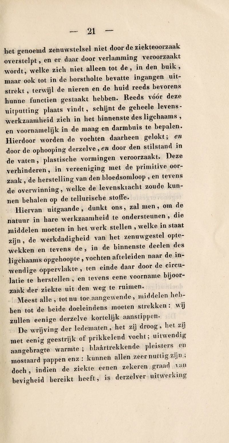 het genoemd zenuwstelsel niet door de ziekteoorzaak overstelpt, en er daar door verlamming veroorzaakt wordt, welke zich niet alleen tot de, in den buik, maar ook tot in de borstholte bevatte ingangen uit¬ strekt , terwijl de nieren en de huid reeds bevorens hunne functien gestaakt hebben. Reeds vóór deze uitputting plaats vindt, schijnt de geheele levens - werkzaamheid zich in het binnenste des ligchaams , en voornamelijk in de maag en darmbuis te bepalen. Hierdoor worden de vochten daarheen gelokt; en door de ophooping derzelve,e» door den stilstand in de vaten, plastische vormingen veroorzaakt. Deze verhinderen, in vereeniging met de primitive oor¬ zaak , de herstelling van den bloedsomloop , en tevens de overwinning, welke de levenskiacht zoude kun¬ nen behalen op de tellurische stoffe. Hiervan uitgaande, dunkt ons, zal men, om de natuur in hare werkzaamheid te ondersteunen , die middelen moeten in hel werk stellen , welke in staat zijn, de werkdadigheid van het zenuwgestel opte- wekken en tevens de , in de binnenste deden des ligchaams opgehoopte, vochten afteleiden naar de in¬ wendige oppervlakte, ten einde daar door de circu¬ latie te herstellen , en tevens eene voorname bijoor¬ zaak der ziekte uit den weg te ruimen. Meest alle , tot nu toe aangewende , middelen he >- hen tot de beide doeleindens moeten strekken : wij zullen eenige derzelve kortelijk aanstippen. De wrijving der ledematen , het zij droog, het zij met eenig geestrijk of prikkelend vocht; uitwendig aangebragte warmte; blaartrekkende pleisters en mostaard pappen enz : kunnen allen zeer nuttig zijn ; doch , indien de ziekte eenen zekeren graad van hevigheid bereikt heeft, is derzelver uitwerking
