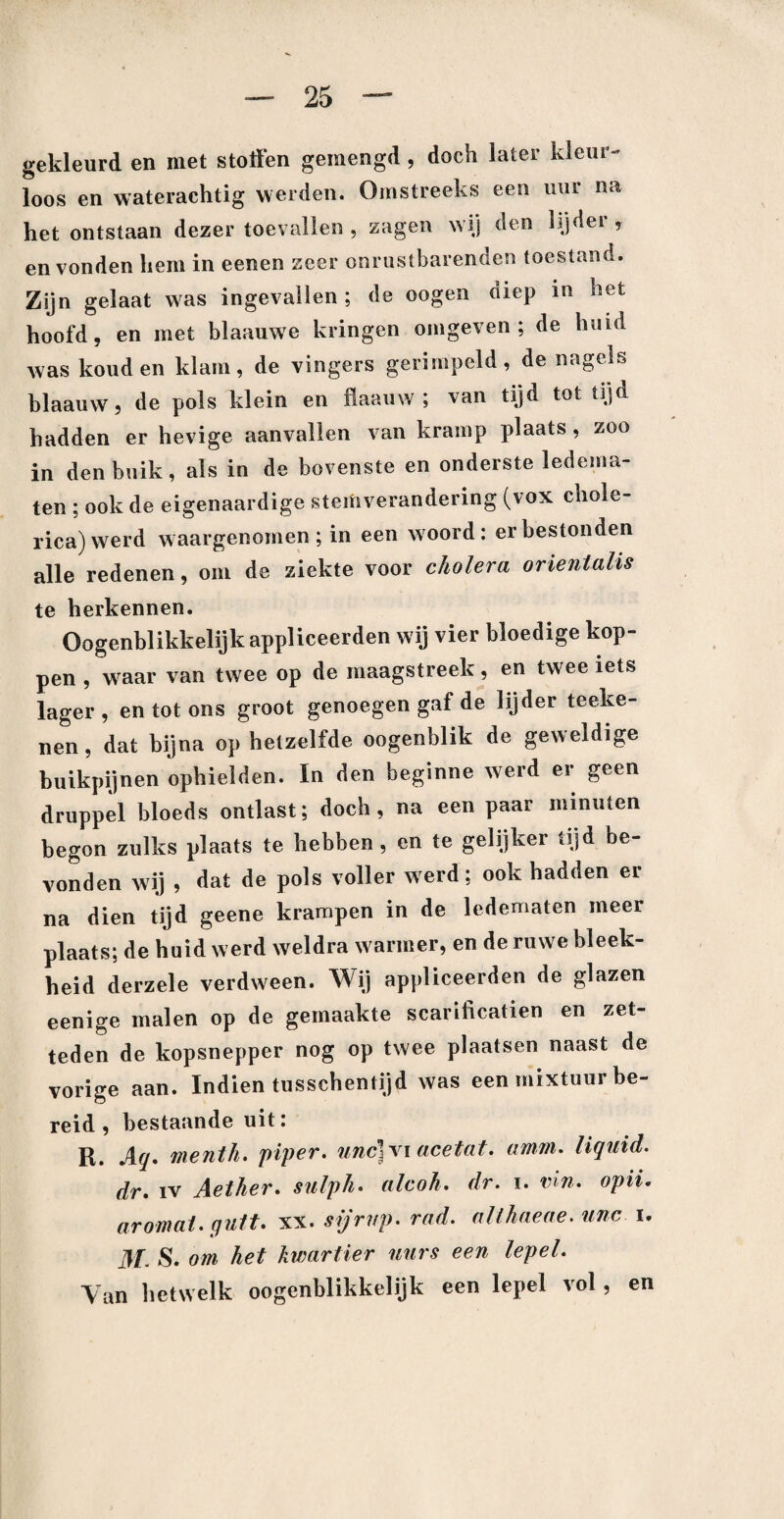 gekleurd en met stoffen gemengd , doch later kleur¬ loos en waterachtig werden. Omstreeks een uur na het ontstaan dezer toevallen, zagen wij den lijdei , en vonden hem in eenen zeer onrustbarenden toestand. Zijn gelaat was ingevallen; de oogen diep in het hoofd, en met blaauwe kringen omgeven; de huid was koud en klam, de vingers gerimpeld, de nagels blaauw, de pols klein en llaauw ; van tijd tot tijd hadden er hevige aanvallen van kramp plaats , zoo in den buik, als in de bovenste en onderste ledema¬ ten ; ook de eigenaardige stemverandering (vox chole- rica)werd waargenomen; in een woord: er bestonden alle redenen, om de ziekte voor cholera orientalis te herkennen. Oogenblikkelijkappliceerden wij vier bloedige kop¬ pen , waar van twee op de maagstreek, en twme iets lager, en tot ons groot genoegen gaf de lijder teeke- nen, dat bijna op hetzelfde oogenblik de geweldige buikpijnen ophielden. In den beginne werd er geen druppel bloeds ontlast; doch, na een paar minuten begon zulks plaats te hebben, en te gelijker tijd be¬ vonden wij , dat de pols voller werd; ook hadden er na dien tijd geene krampen in de ledematen meer plaats; de huid werd weldra warmer, en de ruwe bleek¬ heid derzele verdween. Wij appliceerden de glazen eenige malen op de gemaakte scarificatien en zet- teden de kopsnepper nog op twee plaatsen naast de vorige aan. Indien tusschentijd was een mixtuur be¬ reid , bestaande uit: R. Aq. menth. piper. unc}\\ acetat. amm. liquid, dr. iv Aether. sulph. alcoh. dr. i. vin. opii. ar omat. quit. xx. sijrnp. rad. allhaeae. unc i. M- S. om het kwartier uurs een lepel. Van hetwelk oogenblikkelijk een lepel vol, en