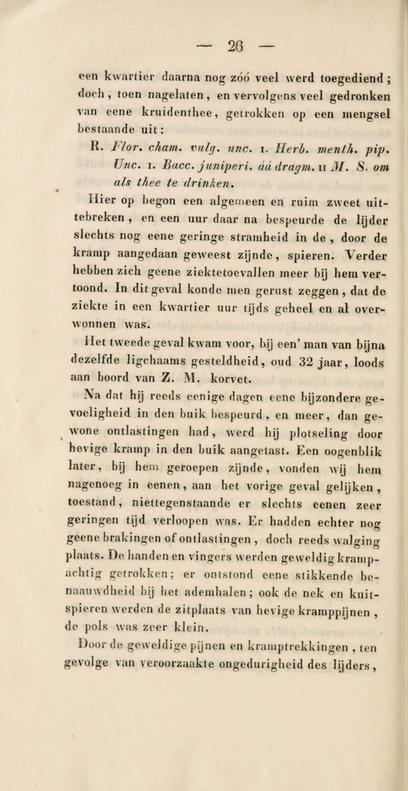 20 een kwartier daarna nog zóó veel werd toegediend ; doeh , toen nagelaten , en vervolgens veel gedronken van eene kruidenthee, getrokken op een mengsel bestaande uit: R. ï lor. chain. vuig. nnc. i. Herb, menth. pip. U/ic. i. Bacc. juniperL dddragni.uM. em thee te drinken. Uier op begon een algemeen en ruim zweet uit- tebreken , en een uur daar na bespeurde de lijder slechts nog eene geringe stramheid in de , door de kramp aangedaan geweest zijnde, spieren, \erder hebben zich geene ziektetoevallen meer bij hem ver¬ toond. In dit geval konde men gerust zeggen, dat de ziekte in een kwartier uur tijds geheel en al over¬ wonnen was. liet tweede geval kwam voor, hij een’ man van bijna dezelfde ligchaams gesteldheid, oud 32 jaar, loods aan boord van Z. M. korvet. Na dat hij reeds eenige dagen eene bijzondere ge¬ voeligheid in den buik bespeurd, en meer, dan ge¬ wone ontlastingen had, werd hij plotseling door hevige kramp in den buik aangetast. Een oogenblik later, bij hem geroepen zijnde, vonden wij hem nagenoeg in eenen , aan het vorige geval gelijken, toestand, niettegenstaande er slechts eenen zeer geringen tijd verloopen was. Er hadden echter nog geene brakingen of ontlastingen , doch reeds walging plaats. De handen en vingers werden geweldig kramp¬ achtig getrokken; er ontstond eene stikkende be- naauwdheid bij het ademhalen ; ook de nek en kuit- spieren werden de zitplaats van hevige kramppijnen , de pols was zeer klein. Door de geweldige pijnen en kramptrekkingen , ten gevolge van veroorzaakte ongedurigheid des lijders,