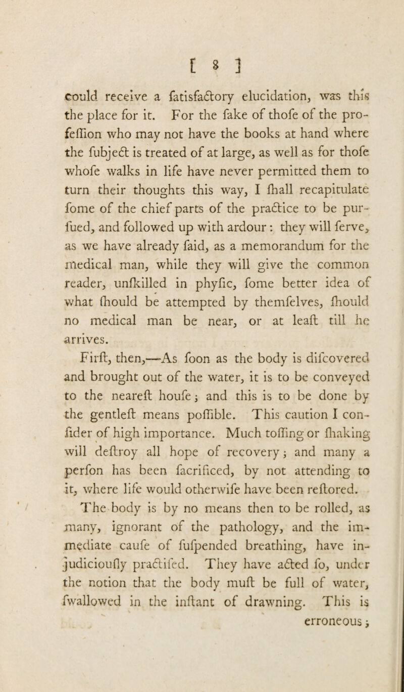 could receive a fatisfadtory elucidation, was this the place for it. For the fake of thofe of the pro- feflion who may not have the books at hand where the fubjedt is treated of at large, as well as for thofe whofe walks in life have never permitted them to turn their thoughts this way, I fhall recapitulate fome of the chief parts of the pradtice to be pur- iued, and followed up with ardour: they will ferve, as we have already faid, as a memorandum for the medical man, while they will give the common reader, unfkilled in phyfic, fome better idea of * what fhould be attempted by themfelves, fhould no medical man be near, or at lead till he arrives. Fird, then,—»As foon as the body is difcovereo and brought out of the water, it is to be conveyed to the neared houfe; and this is to be done by the gentled means podible. This caution I con- fider of high importance. Much toding or diaking will dedroy all hope of recovery ; and many a perfon has been facrificed, by not attending to it, where life would otherwife have been redored. The body is by no means then to be rolled, as many, ignorant of the pathology, and the im¬ mediate caufe of fufpended breathing, have in- judicioufly pradtifed. They have adted fo, under the notion that the body mud be full of water, fwallowed in the indant of drawning. This is erroneous >