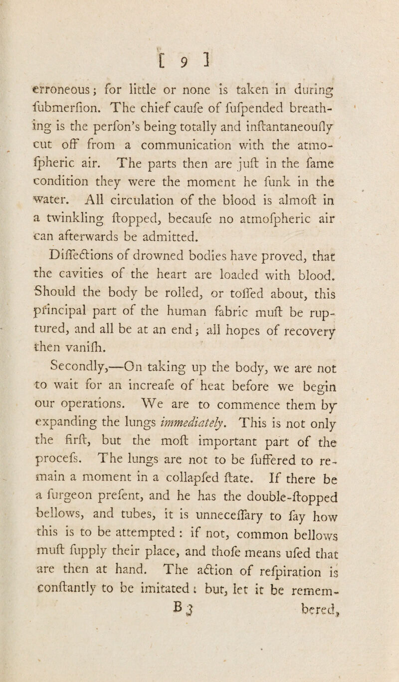 erroneous; for little or none is taken in during fubmerfion. The chief caufe of fufpended breath¬ ing is the perfon’s being totally and inftantaneoufly cut off from a communication with the atmo¬ spheric air. The parts then are juft in the fame condition they were the moment he funk in the water. All circulation of the blood is almoft in a twinkling flopped, becaufe no atmofpheric air can afterwards be admitted. DilTeblions of drowned bodies have proved, that the cavities of the heart are loaded with blood. Should the body be rolled, or tolled about, this principal part of the human fabric mull be rup¬ tured, and all be at an end 5 all hopes ot recovery then vanifti. Secondly,—On taking up the body, we are not to wait for an increafe of heat before we begin vJ our operations. We are to commence them bp expanding the lungs immediately. This is not only the firft, but the moft important part of the procefs. The lungs are not to be fuffered to re¬ main a moment in a collapfed ftate. If there be a furgeon prefent, and he has the double-flopped bellows, and tubes, it is unnecefTary to fay how this is to be attempted : if not, common bellows muft fupply their place, and thofe means ufed that are then at hand. The a<ftion of refpiration is conftantly to be imitated : but, let it be remem- B 3 bered.