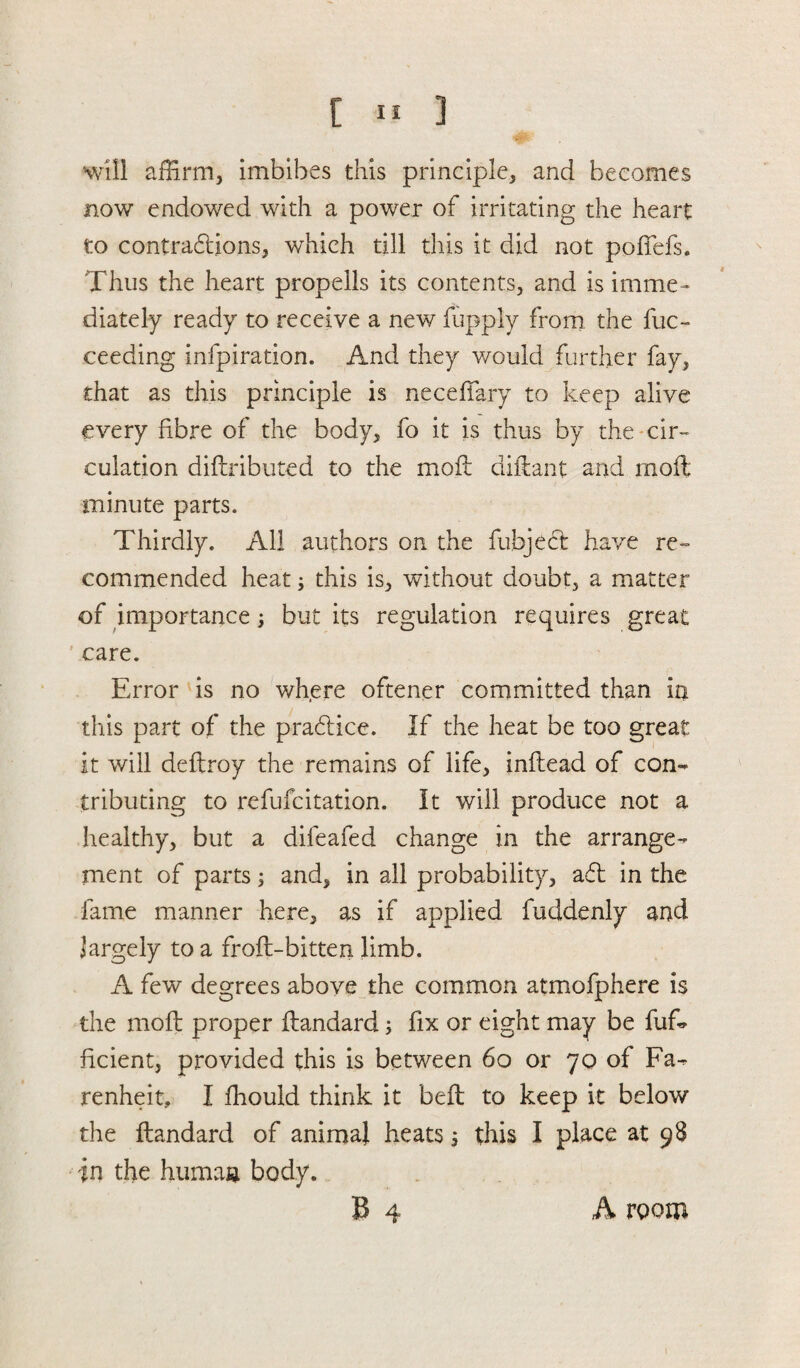 will affirm, imbibes this principle* and becomes now endowed with a power of irritating the heart to contractions* which till this it did not pofFefs. Thus the heart propells its contents* and is imme¬ diately ready to receive a new fupply from the fuc- ceeding infpiration. And they would further fay* that as this principle is neceffary to keep alive every fibre of the body* fo it is thus by the cir¬ culation diflributed to the moil diftant and rnoft minute parts. Thirdly. All authors on the fubjecl have re¬ commended heat; this is* without doubt* a matter of importance; but its regulation requires great care. Error is no where oftener committed than in this part of the prablice. If the heat be too great it will deflroy the remains of life* inftead of con¬ tributing to refufcitation. It will produce not a healthy* but a difeafed change in the arrange¬ ment of parts; and* in all probability* a6l in the fame manner here* as if applied fuddenly and largely to a froft-bitten limb. A few degrees above the common atmofphere is the mofl proper flandard 3 fix or eight may be fuf* ficient, provided this is between 60 or 70 of Fa- renheit, I fhould think it befl to keep it below the flandard of animal heats 5 this I place at 98 in the human body. B 4 A room