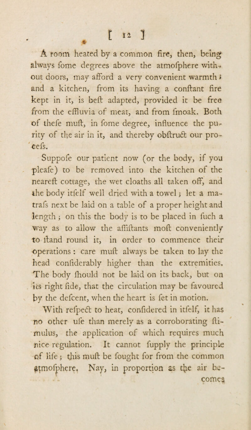 A room heated by a common fire, then, being always fome degrees above the atmofphere with-* out doors, may afford a very convenient warmth > and a kitchen, from its having a conflant fire kept in it, is beft adapted, provided it be free from the effluvia of meat, and from fmoak. Both of thefe muff, in fome degree, influence the pu¬ rity of the air in it, and thereby obflruft our pro- cefs. Suppofe our patient now (or the body, if you pleafe) to be removed into the kitchen of the _\ nearefl cottage, the wet cloaths all taken off, and the body itlelf well dried with a towel; let a ma- trafs next be laid on a table of a proper height and length ; on this the body is to be placed in fuch a way as to allow the affiftants moft conveniently to fliand round it, in order to commence their operations: care muft always be taken to lay the head confiderably higher than the extremities. The body fhould not be laid on its back, but on its right fide, that the circulation may be favoured by the defcent, when the heart is fet in motion. With refpedt to heat, confidered in itfelf, it has no other ufe than merely as a corroborating fli- mulus, the application of which requires much nice regulation. It cannot fupply the principle of life; this muft be fought for from the common atmofphere. Nay, in proportion as tjie air be¬ comes