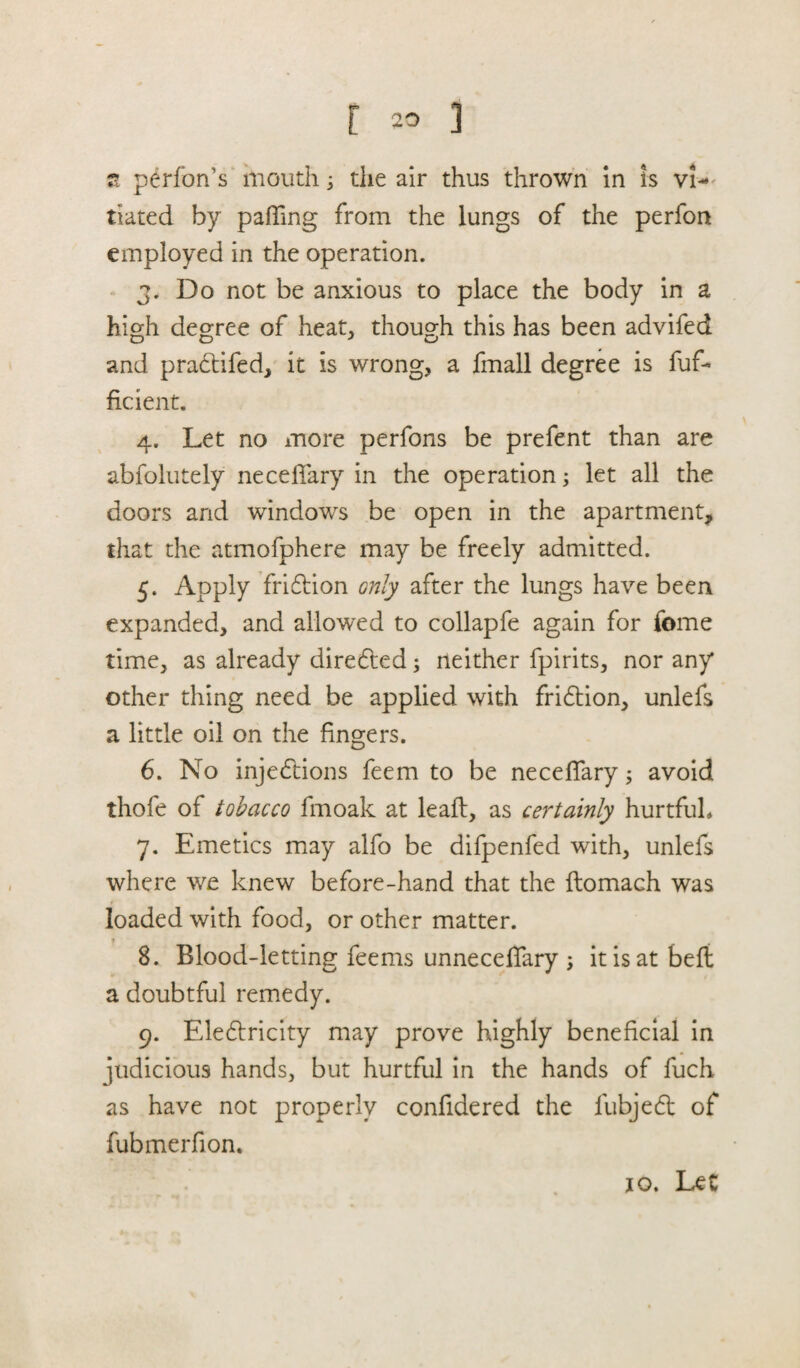 a performs mouth; the air thus thrown in is vi¬ tiated by paffing from the lungs of the perfon employed in the operation. 3. Do not be anxious to place the body in a high degree of heat,, though this has been advifed and pradtifed, it is wrong, a fmall degree is fuf- ficient. 4. Let no more perfons be prefent than are abfolutely neceffary in the operation; let all the doors and windows be open in the apartment, that the atmofphere may be freely admitted. 5. Apply fridtion only after the lungs have been expanded, and allowed to collapfe again for feme time, as already directed; neither fpirits, nor any other thing need be applied with fridtion, unlefs a little oil on the fingers. 6. No injections feem to be neceffary; avoid thofe of tobacco fmoak at lead, as certainly hurtfuL 7. Emetics may alfo be difpenfed with, unlefs where we knew before-hand that the flomach was loaded with food, or other matter. « 8. Blood-letting feems unneceffary ; it is at belt a doubtful remedy. 9. Eledtricity may prove highly beneficial in judicious hands, but hurtful in the hands of fuch as have not properly confidered the fubjedt of fubmerfion. 10. Let