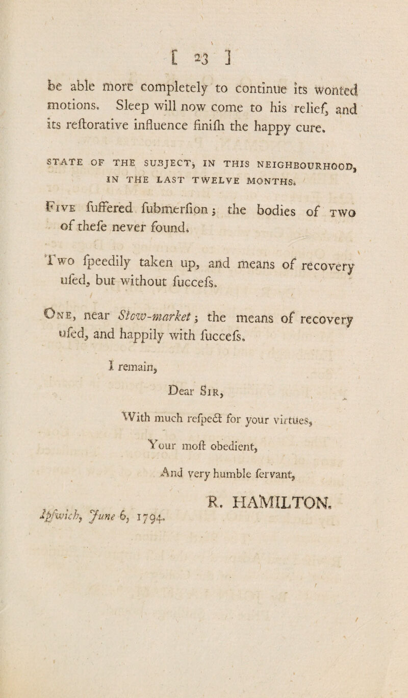 be able more completely to continue its wonted motions. Sleep will now come to his relief and its reftorative influence finilh the happy cure. STATE OF THE SUBJECT, IN THIS NEIGHBOURHOOD, IN THE LAST TWELVE MONTHS* Five fuffered fufemerfioa 5 the bodies of two of thefe never found, Two fpeedily taken up, and means of recovery ufed3 but without fuccefs. f ( One, near Stow-market; the means of recovery ufcd, and happily with fuccefs, 1 remain* • * ' 1 Dear Sir, * A/ith much refpedt for your virtues. Your moft obedient. And very humble fervant, R. HAMILTON, / Ip/ixnchj June 6, 1794,