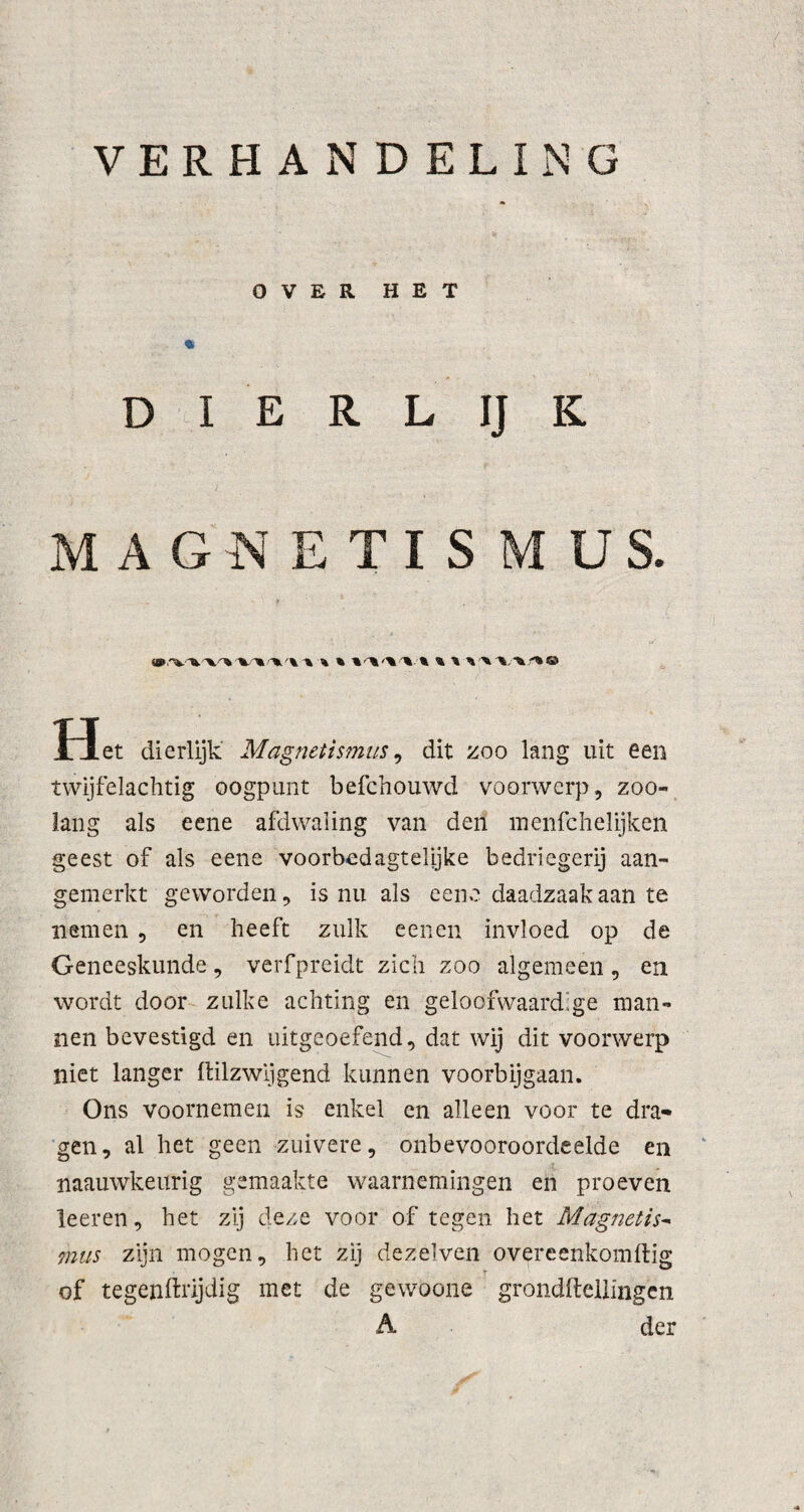 VERHANDELING OVER HET D I E R L IJ K MAGNETISMUS. * Het dierlijk Magnetismus, dit zoo lang uit een twijfelachtig oogpunt befchouwd voorwerp, zoo¬ lang als eene afdwaling van den menfchelijken geest of als eene voorbed agtelijke bedriegerij aan¬ gemerkt geworden, is nu als eene daadzaak aan te nemen , en heeft zulk eenen invloed op de Geneeskunde, verfpreidt zich zoo algemeen, en wordt door zulke achting en geloofwaardige man¬ nen bevestigd en uitgeoefend, dat wij dit voorwerp niet langer Itilzwijgend kunnen voorbijgaan. Ons voornemen is enkel en alleen voor te dra¬ gen, al het geen zuivere, onbevooroordeelde en naauwkeurig gemaakte waarnemingen en proeven leeren, het zij deze voor of tegen het Magnetis¬ mus zijn mogen, het zij dezelven overeenkomftig r of tegenftrijdig met de gewoone grondftellingën A der