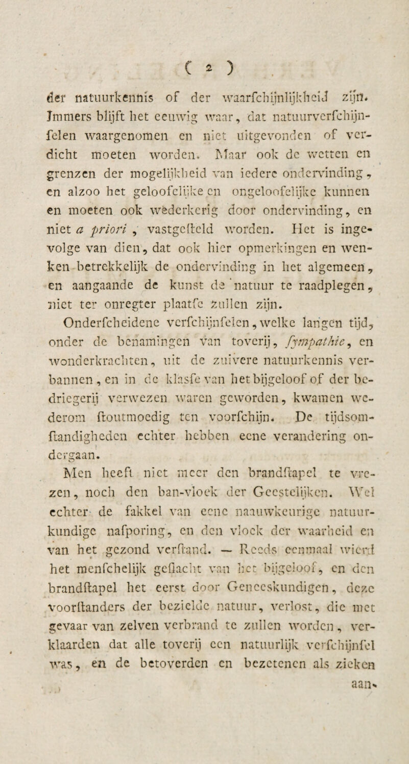 der natuurkennis of der waarschijnlijkheid zijn. Immers blijft het eeuwig waar, dat natuurvcrfchijn- felen waargenomen en niet uitgevonden of ver¬ dicht moeten worden. Maar ook de wetten en grenzen der mogelijkheid van iedere ondervinding* en alzoo het geloofeliike en ongeloofclijkc kunnen en moeten ook wederkerig door ondervinding, en niet a priori , vastgcftcld worden. Het is inge* volge van dien, dat ook hier opmerkingen en wen¬ ken betrekkelijk de ondervinding in het algemeen, en aangaande de kunst de natuur te raadplegen, niet ter onregter plaatfc zullen zijn. Onderfcheidene verfchijnfelen, welke langen tijd, onder de benamingen van toverij, fympathie, cn wonderkrachten, uit de zuivere natuurkennis ver¬ bannen, en in de klasfe van het bijgeloof of der be¬ driegerij verwezen waren geworden, kwamen we¬ derom ftoutmoedig ten voorfchijn. De tijdsom- ftandigheden echter hebben eene verandering on¬ dergaan. Men beeft niet meer den brandftapcl te vre¬ zen, noch den ban-vioek der Geestelijken. Wel echter de fakkel van eene naauwkeurige natuur¬ kundige nafporing, en den vloek der waarheid en van het gezond verband. — Reeds eenmaal wicrd het menfehelijk geflacht van het bijgeloof, cn den brandftapel het eerst door Geneeskundigen, deze voorltanders der bezielde natuur, verlost, die met gevaar van zelven verbrand tc zullen worden, ver¬ klaarden dat alle toverij ccn natuurlijk vcrfehijnfel was, en de betoverden cn bezetenen als zieken aan*