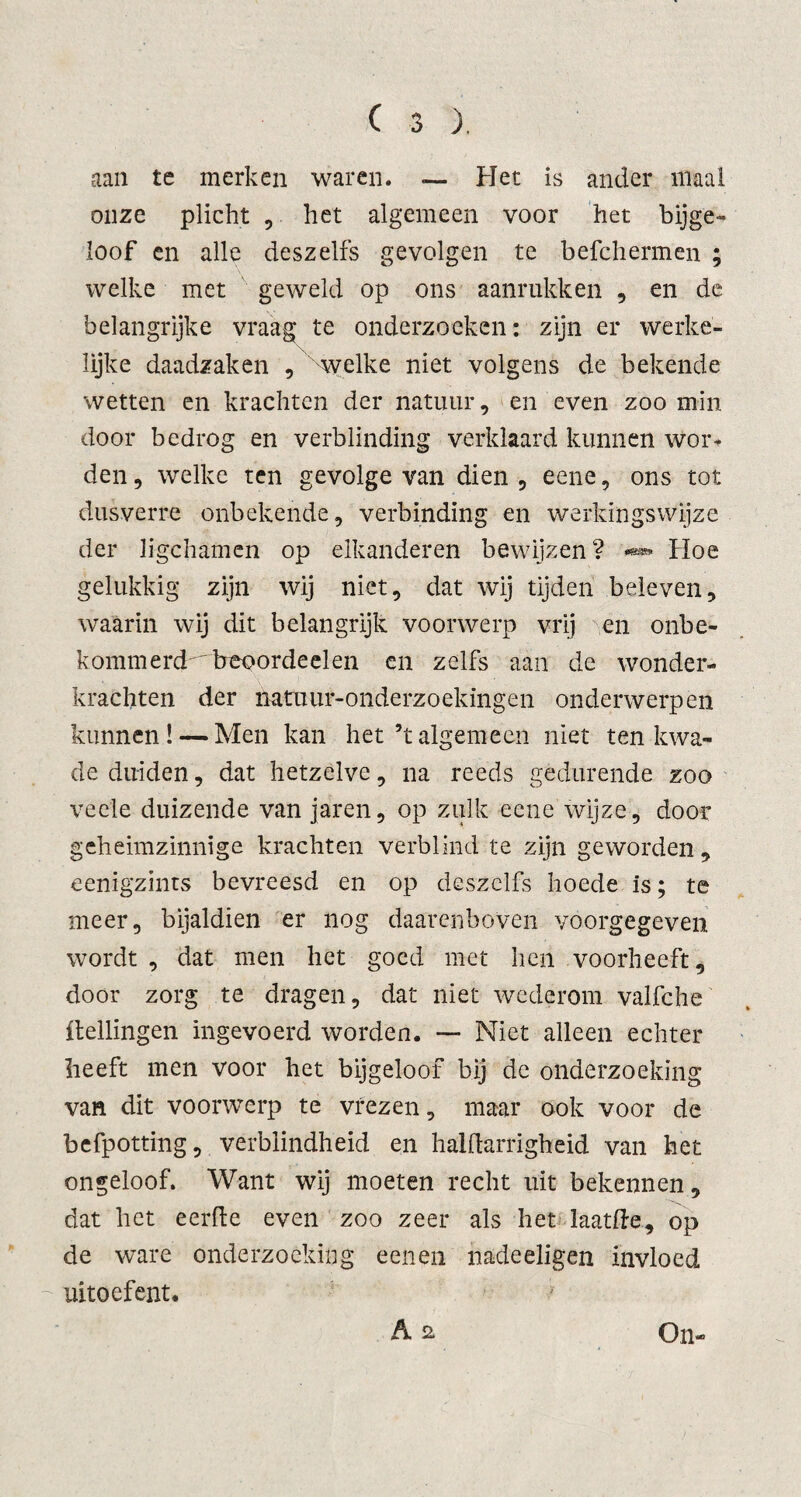 aan te merken waren. — Het is ander maai onze plicht , het algemeen voor het bijge¬ loof en alle deszelfs gevolgen te befchermen ; welke met geweld op ons aanrukken , en de belangrijke vraag te onderzoeken: zijn er werke¬ lijke daadzaken , welke niet volgens de bekende wetten en krachten der natuur, en even zoo min door bedrog en verblinding verklaard kunnen wor* den, welke ten gevolge van dien, eene, ons tot dusverre onbekende, verbinding en werkingswijze der ligchamen op elkanderen bewijzen? Hoe gelukkig zijn wij niet, dat wij tijden beleven, waarin wij dit belangrijk voorwerp vrij en onbe- kommercHrireoordeelen en zelfs aan de wonder¬ krachten der natnur-onderzoekingen onderwerpen kunnen! — Men kan het ’talgemeen niet ten kwa¬ de duiden, dat hetzelve, na reeds gedurende zoo vee'le duizende van jaren, op zulk eene wijze, door geheimzinnige krachten verblind te zijn geworden, eenigzints bevreesd en op deszelfs hoede is; te meer, bijaldien er nog daarenboven voorgegeven wordt , dat men het goed met hen voorheeft, door zorg te dragen, dat niet wederom valfche ftellingen ingevoerd worden. — Niet alleen echter heeft men voor het bijgeloof bij de onderzoeking van dit voorwerp te vrezen, maar ook voor de befpotting, verblindheid en halflarrigheid van het ongeloof. Want wij moeten recht uit bekennen, dat het eerde even zoo zeer als het laatfte, op de ware onderzoeking eenen nadeeligen invloed uitoefent. A 2 On-