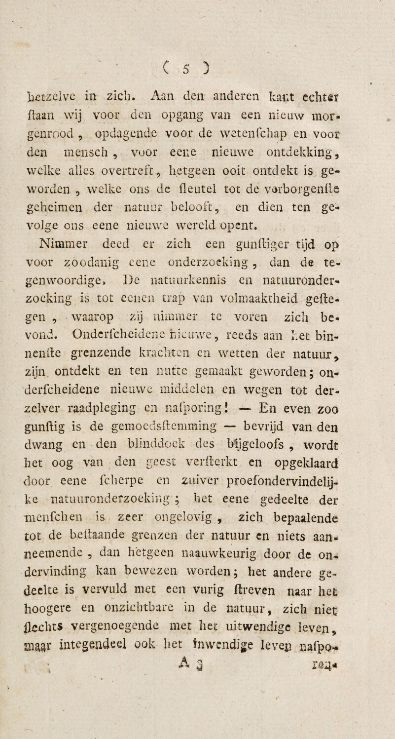 hetzelve in zich. Aan den anderen kant echter ftaan wij voor den opgang van een nieuw mor¬ genrood , opdagende voor de wetenfehap en voor den mensch , voor eene nieuwe ontdekking, welke alles overtreft, hetgeen ooit ontdekt is ge¬ worden , welke ons de fleutel tot de verborgende geheimen der natuur belooft, en dien ten ge¬ volge ons eene nieuwe wereld opent. Nimmer deed er zich een gundiger tijd op voor zoodanig eene onderzoeking, dan de te¬ genwoordige» De natuurkennis en natuuronder¬ zoeking is tot eenen trap van volmaaktheid gede¬ gen , waarop zij nimmer tc voren zich be¬ vond. Onderfcheidene nieuwe, reeds aan het bin- nende grenzende krachten en wetten der natuur, zijn ontdekt en ten nutte gemaakt geworden; on¬ derfcheidene nieuwe middelen en wegen tot der- zelver raadpleging en nafporing! — En even zoo gundig is de gemoedsdemming — bevrijd van den dwang en den blinddoek des Mjgeloofs , wordt het oog van den geest verfterkt en opgeklaard door eene fcherpe en zuiver proefondervindelij¬ ke natuuronderzoeking ; het eene gedeelte der menfehen is zeer ongelovig , zich bepaalende tot de bedaande grenzen der natuur en niets aan- neemende , dan hetgeen naauwkeurig door de on¬ dervinding kan bewezen worden; het andere ge¬ deelte is vervuld met een vurig dreven naar het hoogere en onzichtbare in de natuur, zich niet flechts vergenoegende met het uitwendige leven, mw integendeel ook het inwendige leven nafpo- t