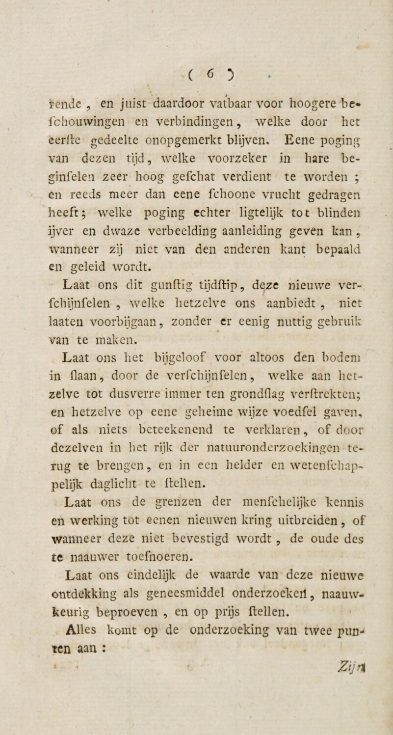 rende , en juist daardoor vatbaar voor hoogere be- fchouwingen en verbindingen, welke door het eerde gedeelte onopgemerkt blijven. Eene poging van dezen tijd, welke voorzeker in hare be- ginfelen zeer hoog gefchat verdient te worden ; en reeds meer dan eene fchoone vrucht gedragen heeft; welke poging echter ligtelijk tot blinden ijver en dwaze verbeelding aanleiding geven kan , wanneer zij niet van den anderen kant bepaald en geleid wordt. Laat ons dit gundig tijdftip, deze nieuwe ver- fchijnfelen , welke hetzelve ons aanbiedt , niet laaten voorbijgaan, zonder er eenig nuttig gebruik van te maken. Laat ons het bijgeloof voor altoos den bodem in (laan, door de verfchijnfeien, welke aan het¬ zelve tot dusverre immer ten gronddag verdrehten; en hetzelve op eene geheime wijze voedfel gaven, of als niets beteekenend te verklaren, of door dezelven in het rijk der natuuronderzoekingen te¬ rug te brengen, en in een helder en wetenfehap- pelijk daglicht te dellen. Laat ons de grenzen der menfclielijke kennis en werking tot eenen nieuwen kring uitbreiden, of wanneer deze niet bevestigd wordt , de oude des te naauwer toefnoeren. Laat ons eindelijk de waarde van deze nieuwe ontdekking als geneesmiddel onderzoekeil, naauw- keurig beproeven , en op prijs dellen. Alles komt op de onderzoeking van twee pun¬ ten aan : * ' Zijn