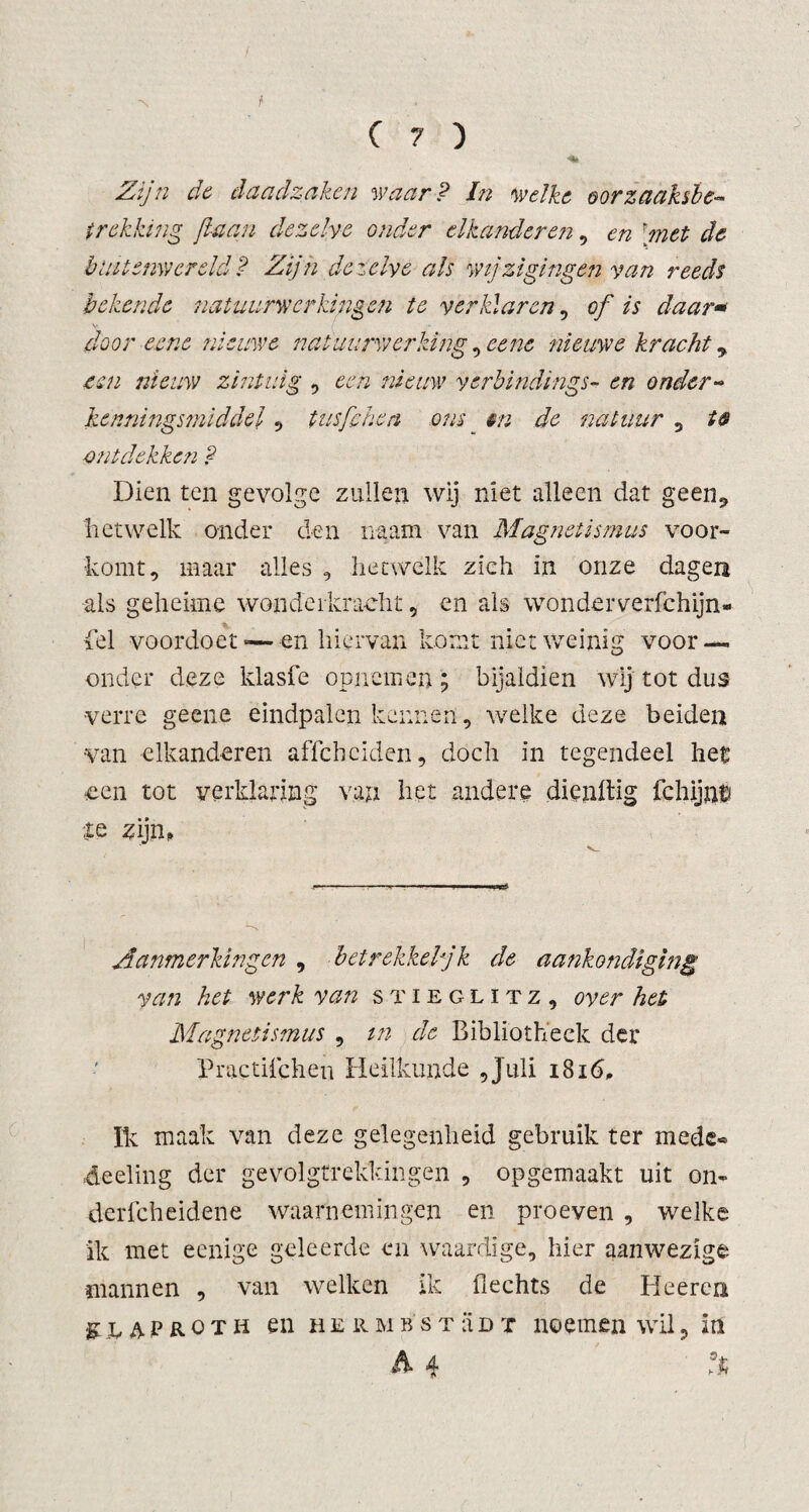 -S f (?) Zijn de daadzaken waar? In welke oorzaaksbe« trekking fa an dezelve onder elkander en, en 'rnet de buitenwereld? Zijn dezelve als wijzigingen van reeds bekende natuurwerkingen te verklaren, of is daar* door eene nieuwe natuurwerking, eenc nieuwe kracht * een nieuw zintuig , een nieuw verbindings- en onder- kenningsmiddel , tusfehen ons _ zfe natuur , ontdekken ? Dien ten gevolge zullen wij niet alleen dat geen9 hetwelk onder den imam van Magnetismus voor¬ komt, maar alles , hetwelk zich in onze dagen als geheime wonderkracht, en als wonderverfchijn- fel voordoet —en hiervan komt niet weinig voor¬ onder deze klasfe opncmen; bijaldien wij tot dus verre geene eindpalen kennen, welke deze beiden van elkandereii affchciden, doch in tegendeel het een tot verklaring van het andere dienltig fchijn$ te zijn, Aanmerkingen , betrekkeljk de aankondiging van het werk van Stieglitz, over het Magnetismus , in de Bibliotheek der Practiicheu Heilkunde 5 Juli 1816, Ik maak van deze gelegenheid gebruik ter mede« deeling der gevolgtrekkingen , opgemaakt uit on- derfcheidene waarnemingen en proeven , welke ik met eenige geleerde en waardige, hier aanwezige mannen , van welken ik hechts de Heeren gtAPROTii en herMBstüdt noemen wil? in