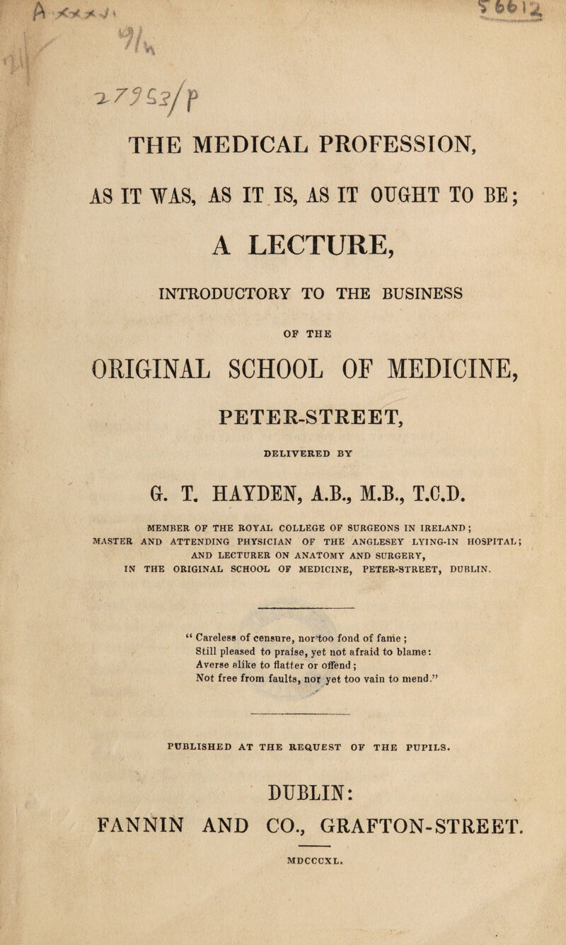 P X y 3* » THE MEDICAL PROFESSION, AS IT WAS, AS IT IS, AS IT OUGHT TO BE; A LECTURE, INTRODUCTORY TO THE BUSINESS OF THE ORIGINAL SCHOOL OF MEDICINE, PETER-STREET, DELIVERED BY G. T. HAYDEN, A.B., M.B., T.C.D. MEMBER OF THE ROYAL COLLEGE OF SURGEONS IN IRELAND; MASTER AND ATTENDING PHYSICIAN OF THE ANGLESEY LYING-IN HOSPITAL; AND LECTURER ON ANATOMY AND SURGERY, IN THE ORIGINAL SCHOOL OF MEDICINE, PETER-STREET, DUBLIN. “ Careless of censure, nortoo fond of fame ; Still pleased to praise, yet not afraid to blame: Averse alike to flatter or offend ; Not free from faults, nor yet too vain to mend.” PUBLISHED AT THE REQUEST OF THE PUPILS. DUBLIN: FANNIN AND CO., GRAFTON-STREET. MDCCCXL