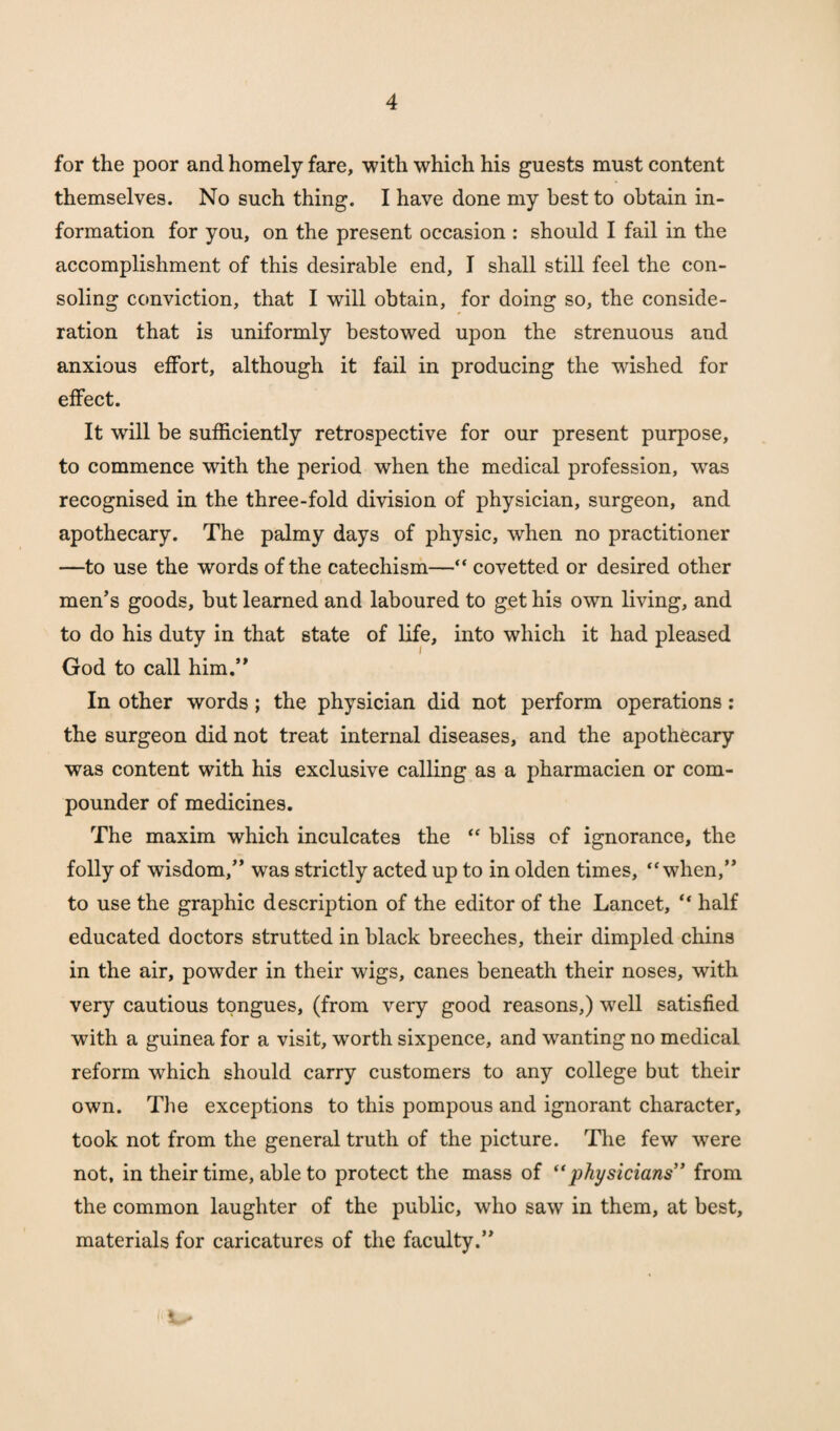 for the poor and homely fare, with which his guests must content themselves. No such thing. I have done my best to obtain in¬ formation for you, on the present occasion : should I fail in the accomplishment of this desirable end, I shall still feel the con¬ soling conviction, that I will obtain, for doing so, the conside¬ ration that is uniformly bestowed upon the strenuous and anxious effort, although it fail in producing the wished for effect. It will be sufficiently retrospective for our present purpose, to commence with the period when the medical profession, wTas recognised in the three-fold division of physician, surgeon, and apothecary. The palmy days of physic, when no practitioner —to use the words of the catechism—“ covetted or desired other men’s goods, but learned and laboured to get his own living, and to do his duty in that state of life, into which it had pleased God to call him.” In other words; the physician did not perform operations : the surgeon did not treat internal diseases, and the apothecary was content with his exclusive calling as a pharmacien or com¬ pounder of medicines. The maxim which inculcates the “ bliss of ignorance, the folly of wisdom,” was strictly acted up to in olden times, “when,” to use the graphic description of the editor of the Lancet, “ half educated doctors strutted in black breeches, their dimpled chins in the air, powder in their wigs, canes beneath their noses, with very cautious tongues, (from very good reasons,) well satisfied with a guinea for a visit, worth sixpence, and wanting no medical reform which should carry customers to any college but their own. The exceptions to this pompous and ignorant character, took not from the general truth of the picture. The few were not, in their time, able to protect the mass of “physicians” from the common laughter of the public, who saw in them, at best, materials for caricatures of the faculty.”