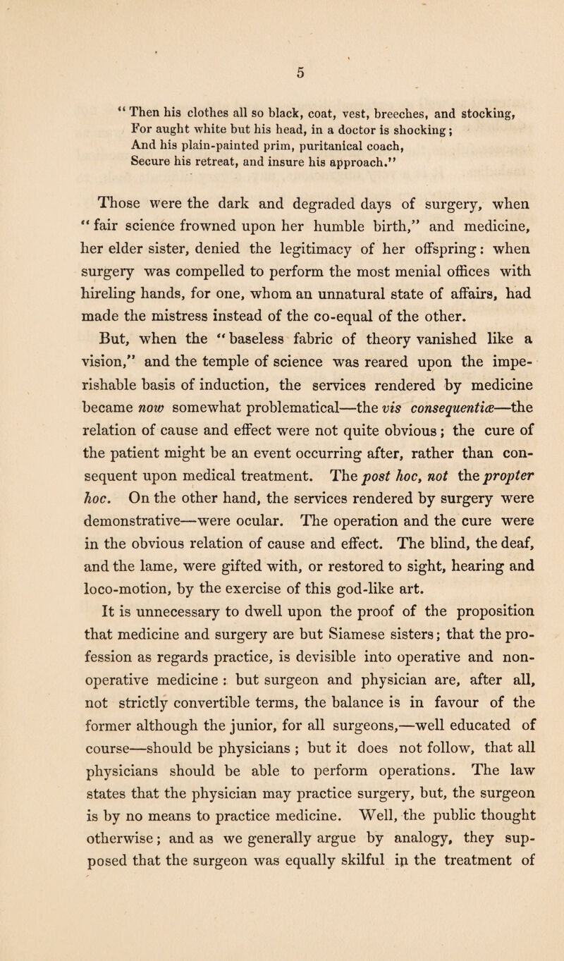 “ Then his clothes all so black, coat, vest, breeches, and stocking, For aught white but his head, in a doctor is shocking; And his plain-painted prim, puritanical coach, Secure his retreat, and insure his approach.” Those were the dark and degraded days of surgery, when fair science frowned upon her humble birth,” and medicine, her elder sister, denied the legitimacy of her offspring: when surgery was compelled to perform the most menial offices with hireling hands, for one, whom an unnatural state of affairs, had made the mistress instead of the co-equal of the other. But, when the “ baseless fabric of theory vanished like a vision,” and the temple of science was reared upon the impe¬ rishable basis of induction, the services rendered by medicine became now somewhat problematical—the vis consequential—the relation of cause and effect were not quite obvious; the cure of the patient might be an event occurring after, rather than con¬ sequent upon medical treatment. The post hoc, not the propter hoc. On the other hand, the services rendered by surgery were demonstrative—were ocular. The operation and the cure were in the obvious relation of cause and effect. The blind, the deaf, and the lame, were gifted with, or restored to sight, hearing and loco-motion, by the exercise of this god-like art. It is unnecessary to dwell upon the proof of the proposition that medicine and surgery are but Siamese sisters; that the pro¬ fession as regards practice, is devisible into operative and non¬ operative medicine : but surgeon and physician are, after all, not strictly convertible terms, the balance is in favour of the former although the junior, for all surgeons,—well educated of course—should be physicians ; but it does not follow, that all physicians should be able to perform operations. The law states that the physician may practice surgery, but, the surgeon is by no means to practice medicine. Well, the public thought otherwise; and as we generally argue by analogy, they sup¬ posed that the surgeon was equally skilful ip the treatment of