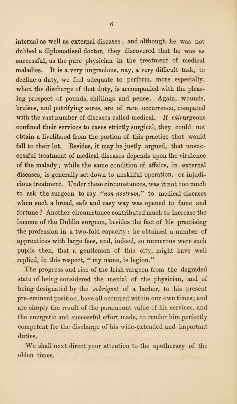 internal as well as external diseases ; and although he was not dubbed a diplomatised doctor, they discovered that he was as successful, as the pure physician in the treatment of medical maladies. It is a very ungracious, nay, a very difficult task, to decline a duty, we feel adequate to perform, more especially, when the discharge of that duty, is accompanied with the pleas¬ ing prospect of pounds, shillings and pence. Again, wounds, bruises, and putrifying sores, are of rare occurrence, compared with the vast number of diseases called medical. If cbirurgeons confined their services to cases strictly surgical, they could not obtain a livelihood from the portion of this practice that would fall to their lot. Besides, it may be justly argued, that unsuc¬ cessful treatment of medical diseases depends upon the virulence of the malady; wffiile the same condition of affairs, in external diseases, is generally set down to unskilful operation, or injudi¬ cious treatment. Under these circumstances, was it not too much to ask the surgeon to say “non nostrum ,” to medical diseases when such a broad, safe and easy way was opened to fame and fortune ? Another circumstance contributed much to increase the income of the Dublin surgeon, besides the fact of his practising the profession in a two-fold capacity: he obtained a number of apprentices with large fees, and, indeed, so numerous were such pupils then, that a gentleman of this city, might have well replied, in this respect, “ my name, is legion.” The progress and rise of the Irish surgeon from the degraded state of being considered the menial of the physician, and of being designated by the sobriquet of a barber, to his present pre-eminent position, have all occurred within our own times; and are simply the result of the paramount value of his services, and the energetic and successful effort made, to render him perfectly competent for the discharge of his wide-extended and important duties. We shall next direct your attention to the apothecary of the olden times.