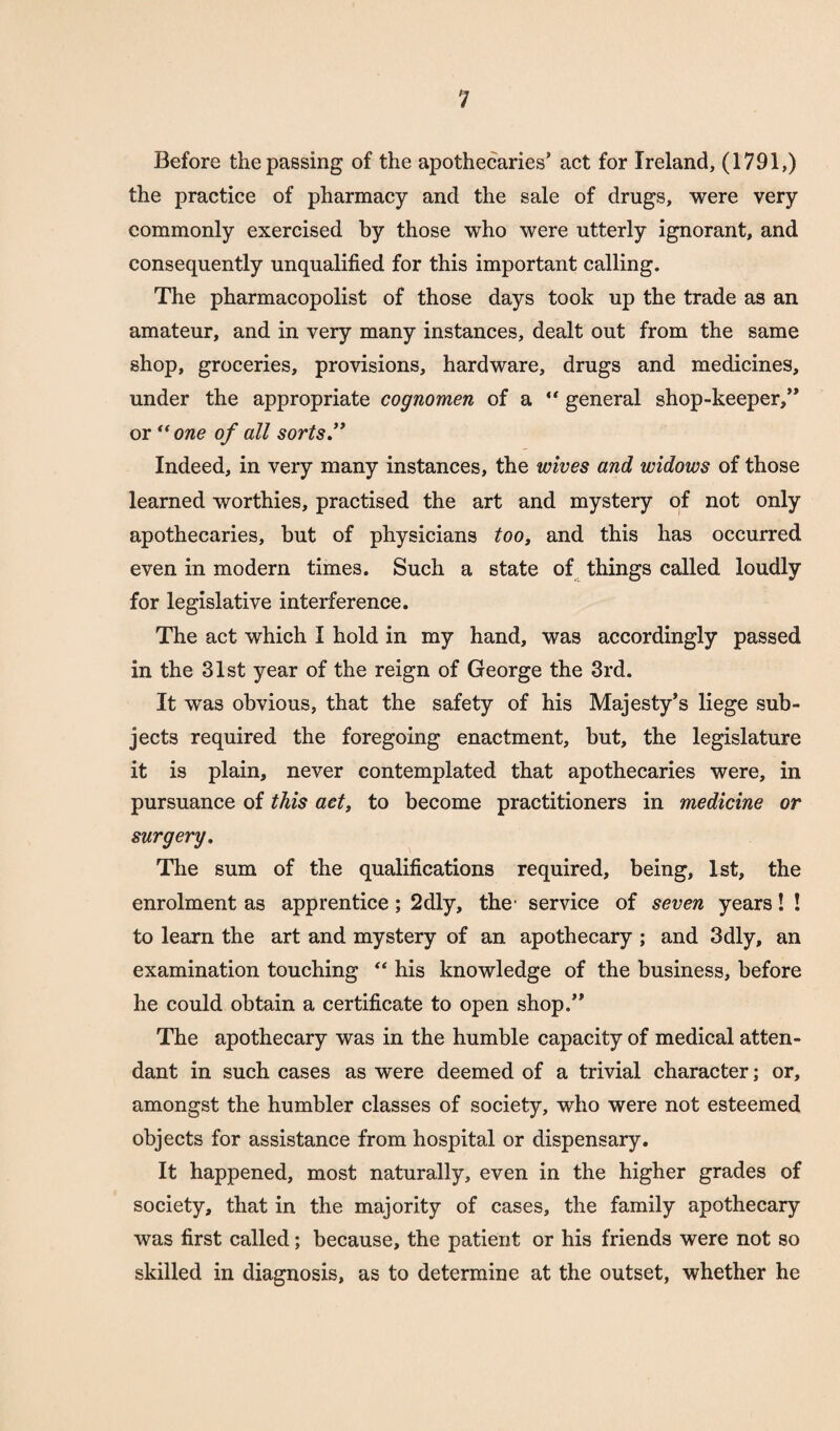 Before the passing of the apothecaries’ act for Ireland, (1791,) the practice of pharmacy and the sale of drugs, were very commonly exercised by those who were utterly ignorant, and consequently unqualified for this important calling. The pharmacopolist of those days took up the trade as an amateur, and in very many instances, dealt out from the same shop, groceries, provisions, hardware, drugs and medicines, under the appropriate cognomen of a “ general shop-keeper/* or “one of all sorts'* Indeed, in very many instances, the wives and widows of those learned worthies, practised the art and mystery of not only apothecaries, but of physicians too, and this has occurred even in modern times. Such a state of things called loudly for legislative interference. The act which I hold in my hand, was accordingly passed in the 31st year of the reign of George the 3rd. It was obvious, that the safety of his Majesty’s liege sub¬ jects required the foregoing enactment, but, the legislature it is plain, never contemplated that apothecaries were, in pursuance of this act, to become practitioners in medicine or surgery. The sum of the qualifications required, being, 1st, the enrolment as apprentice; 2dly, the service of seven years! ! to learn the art and mystery of an apothecary ; and 3dly, an examination touching “ his knowledge of the business, before he could obtain a certificate to open shop.” The apothecary was in the humble capacity of medical atten¬ dant in such cases as were deemed of a trivial character; or, amongst the humbler classes of society, who were not esteemed objects for assistance from hospital or dispensary. It happened, most naturally, even in the higher grades of society, that in the majority of cases, the family apothecary was first called; because, the patient or his friends were not so skilled in diagnosis, as to determine at the outset, whether he