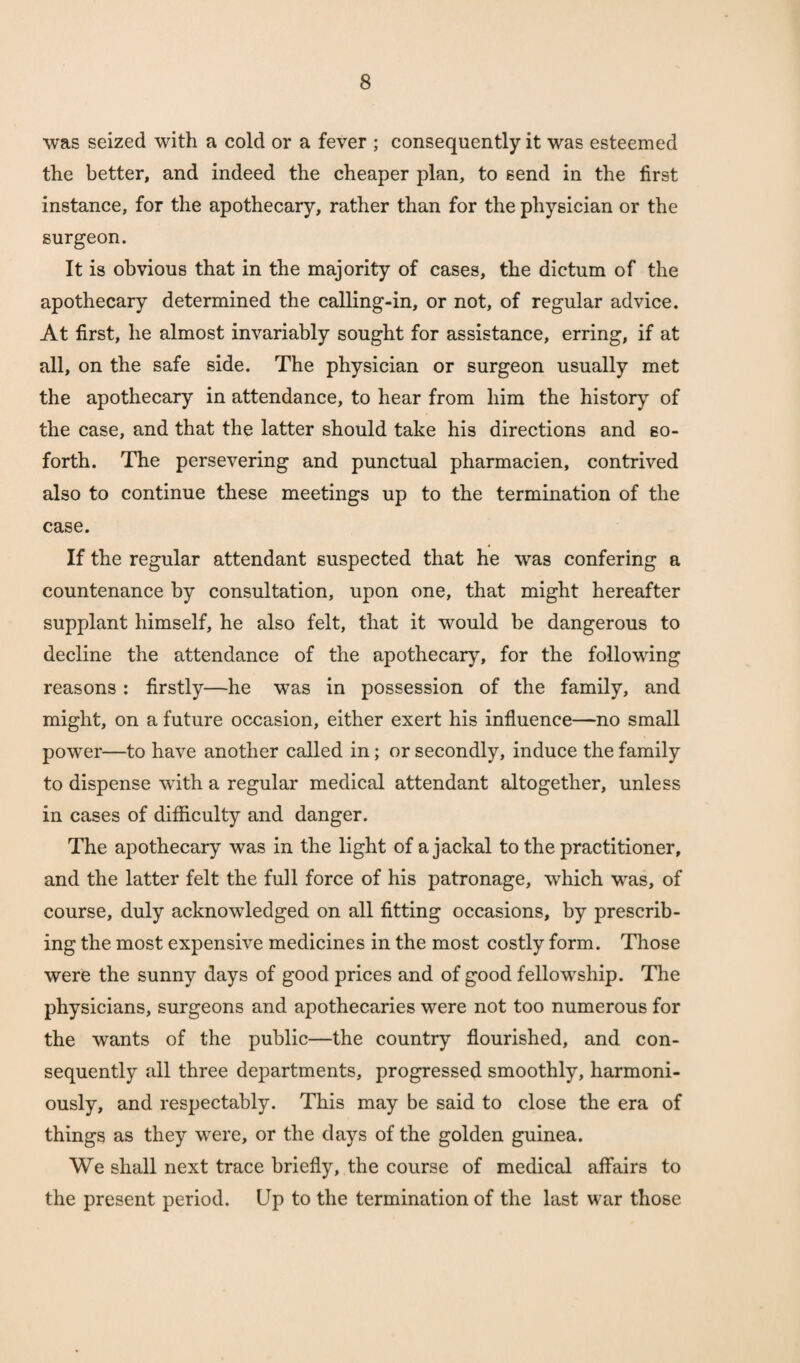 was seized with a cold or a fever ; consequently it was esteemed the better, and indeed the cheaper plan, to send in the first instance, for the apothecary, rather than for the physician or the surgeon. It is obvious that in the majority of cases, the dictum of the apothecary determined the calling-in, or not, of regular advice. At first, he almost invariably sought for assistance, erring, if at all, on the safe side. The physician or surgeon usually met the apothecary in attendance, to hear from him the history of the case, and that the latter should take his directions and so- forth. The persevering and punctual pharmacien, contrived also to continue these meetings up to the termination of the case. If the regular attendant suspected that he was confering a countenance by consultation, upon one, that might hereafter supplant himself, he also felt, that it would be dangerous to decline the attendance of the apothecary, for the following reasons : firstly—he was in possession of the family, and might, on a future occasion, either exert his influence—no small power—to have another called in; or secondly, induce the family to dispense with a regular medical attendant altogether, unless in cases of difficulty and danger. The apothecary was in the light of a jackal to the practitioner, and the latter felt the full force of his patronage, which was, of course, duly acknowledged on all fitting occasions, by prescrib¬ ing the most expensive medicines in the most costly form. Those were the sunny days of good prices and of good fellowship. The physicians, surgeons and apothecaries were not too numerous for the wants of the public—the country flourished, and con¬ sequently all three departments, progressed smoothly, harmoni¬ ously, and respectably. This may be said to close the era of things as they were, or the days of the golden guinea. We shall next trace briefly, the course of medical affairs to the present period. Up to the termination of the last war those