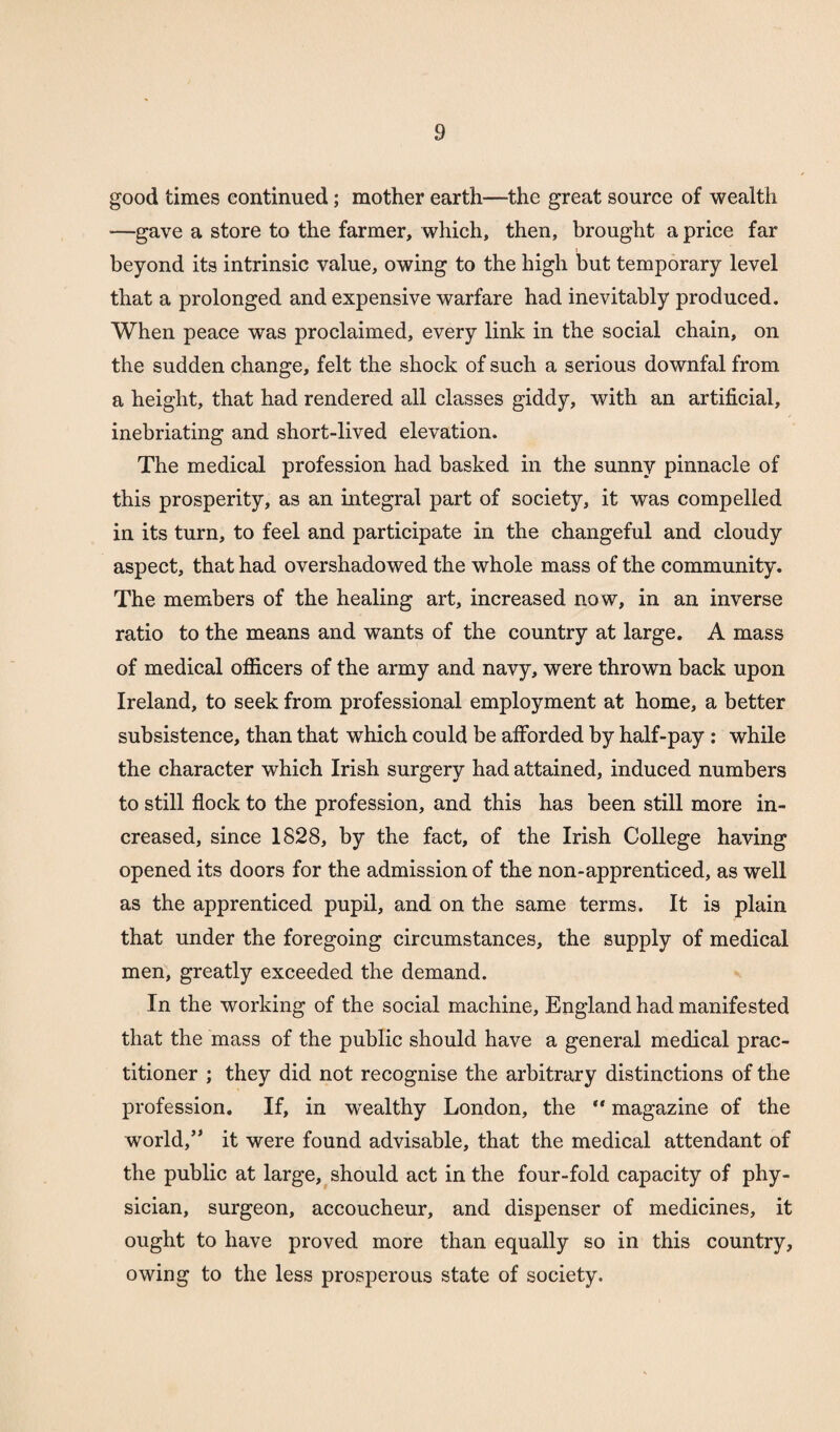 good times continued; mother earth—the great source of wealth —gave a store to the farmer, which, then, brought a price far beyond its intrinsic value, owing to the high but temporary level that a prolonged and expensive warfare had inevitably produced. When peace was proclaimed, every link in the social chain, on the sudden change, felt the shock of such a serious downfal from a height, that had rendered all classes giddy, with an artificial, inebriating and short-lived elevation. The medical profession had basked in the sunny pinnacle of this prosperity, as an integral part of society, it was compelled in its turn, to feel and participate in the changeful and cloudy aspect, that had overshadowed the whole mass of the community. The members of the healing art, increased now, in an inverse ratio to the means and wants of the country at large. A mass of medical officers of the army and navy, were thrown back upon Ireland, to seek from professional employment at home, a better subsistence, than that which could be afforded by half-pay : while the character which Irish surgery had attained, induced numbers to still flock to the profession, and this has been still more in¬ creased, since 1828, by the fact, of the Irish College having opened its doors for the admission of the non-apprenticed, as well as the apprenticed pupil, and on the same terms. It is plain that under the foregoing circumstances, the supply of medical men, greatly exceeded the demand. In the working of the social machine, England had manifested that the mass of the public should have a general medical prac¬ titioner ; they did not recognise the arbitrary distinctions of the profession. If, in wealthy London, the “ magazine of the world,” it were found advisable, that the medical attendant of the public at large, should act in the four-fold capacity of phy¬ sician, surgeon, accoucheur, and dispenser of medicines, it ought to have proved more than equally so in this country, owing to the less prosperous state of society.