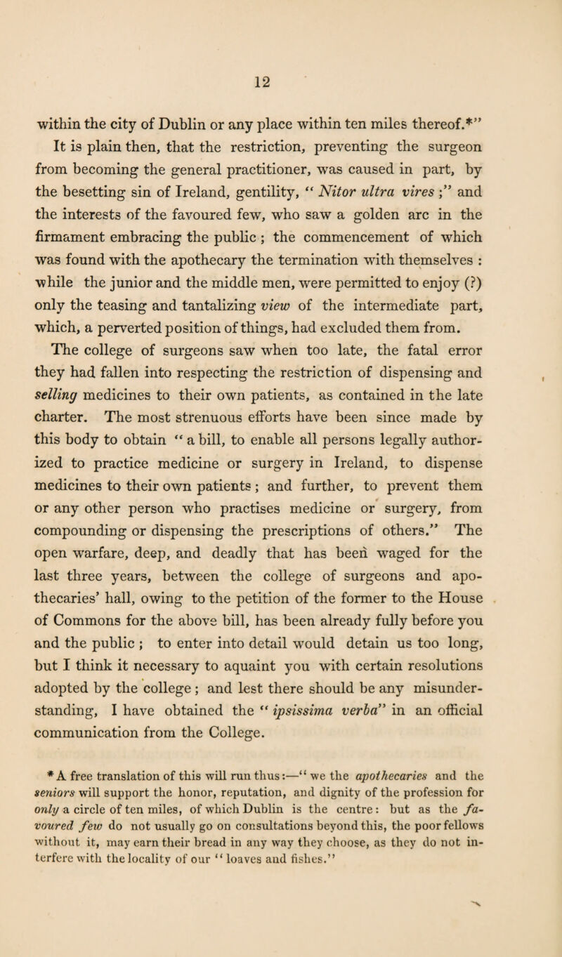 within the city of Dublin or any place within ten miles thereof.*” It is plain then, that the restriction, preventing the surgeon from becoming the general practitioner, wras caused in part, by the besetting sin of Ireland, gentility, “ Nitor ultra vires and the interests of the favoured few, who saw a golden arc in the firmament embracing the public ; the commencement of which was found with the apothecary the termination writh themselves : while the junior and the middle men, were permitted to enjoy (?) only the teasing and tantalizing view of the intermediate part, which, a perverted position of things, had excluded them from. The college of surgeons saw when too late, the fatal error they had fallen into respecting the restriction of dispensing and selling medicines to their own patients, as contained in the late charter. The most strenuous efforts have been since made by this body to obtain “ a bill, to enable all persons legally author¬ ized to practice medicine or surgery in Ireland, to dispense medicines to their own patients ; and further, to prevent them or any other person who practises medicine or surgery, from compounding or dispensing the prescriptions of others.” The open warfare, deep, and deadly that has been waged for the last three years, between the college of surgeons and apo¬ thecaries’ hall, owing to the petition of the former to the House of Commons for the above bill, has been already fully before you and the public ; to enter into detail would detain us too long, but I think it necessary to aquaint you with certain resolutions adopted by the college; and lest there should be any misunder¬ standing, I have obtained the “ ipsissima verba” in an official communication from the College. * A free translation of this will run thus:—“ we the apothecaries and the seniors will support the honor, reputation, and dignity of the profession for only a circle of ten miles, of which Dublin is the centre: but as the fa¬ voured few do not usually go on consultations beyond this, the poor fellows without it, may earn their bread in any way they choose, as they do not in¬ terfere with the locality of our “ loaves and fishes.”