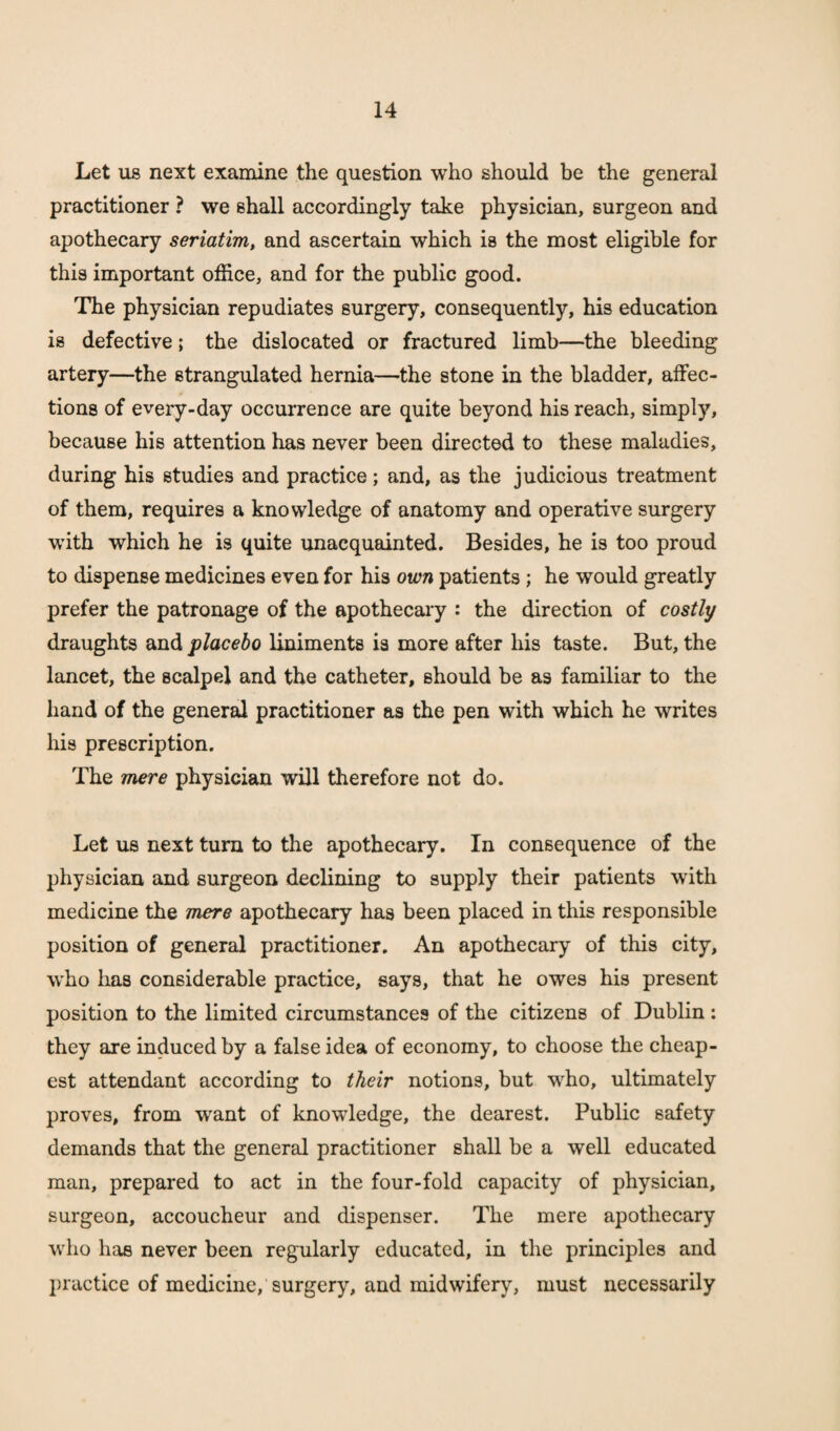 Let us next examine the question who should be the general practitioner ? we shall accordingly take physician, surgeon and apothecary seriatim, and ascertain which is the most eligible for this important office, and for the public good. The physician repudiates surgery, consequently, his education is defective; the dislocated or fractured limb—the bleeding artery—the strangulated hernia—the stone in the bladder, affec¬ tions of every-day occurrence are quite beyond his reach, simply, because his attention has never been directed to these maladies, during his studies and practice; and, as the judicious treatment of them, requires a knowledge of anatomy and operative surgery with which he is quite unacquainted. Besides, he is too proud to dispense medicines even for his own patients ; he would greatly prefer the patronage of the apothecary : the direction of costly draughts and placebo liniments is more after his taste. But, the lancet, the scalpel and the catheter, should be as familiar to the hand of the general practitioner as the pen with which he writes his prescription. The mere physician will therefore not do. Let us next turn to the apothecary. In consequence of the physician and surgeon declining to supply their patients with medicine the mere apothecary has been placed in this responsible position of general practitioner. An apothecary of this city, who lias considerable practice, says, that he owes his present position to the limited circumstances of the citizens of Dublin : they are induced by a false idea of economy, to choose the cheap¬ est attendant according to their notions, but who, ultimately proves, from want of knowledge, the dearest. Public safety demands that the general practitioner shall be a well educated man, prepared to act in the four-fold capacity of physician, surgeon, accoucheur and dispenser. The mere apothecary who has never been regularly educated, in the principles and practice of medicine, surgery, and midwifery, must necessarily