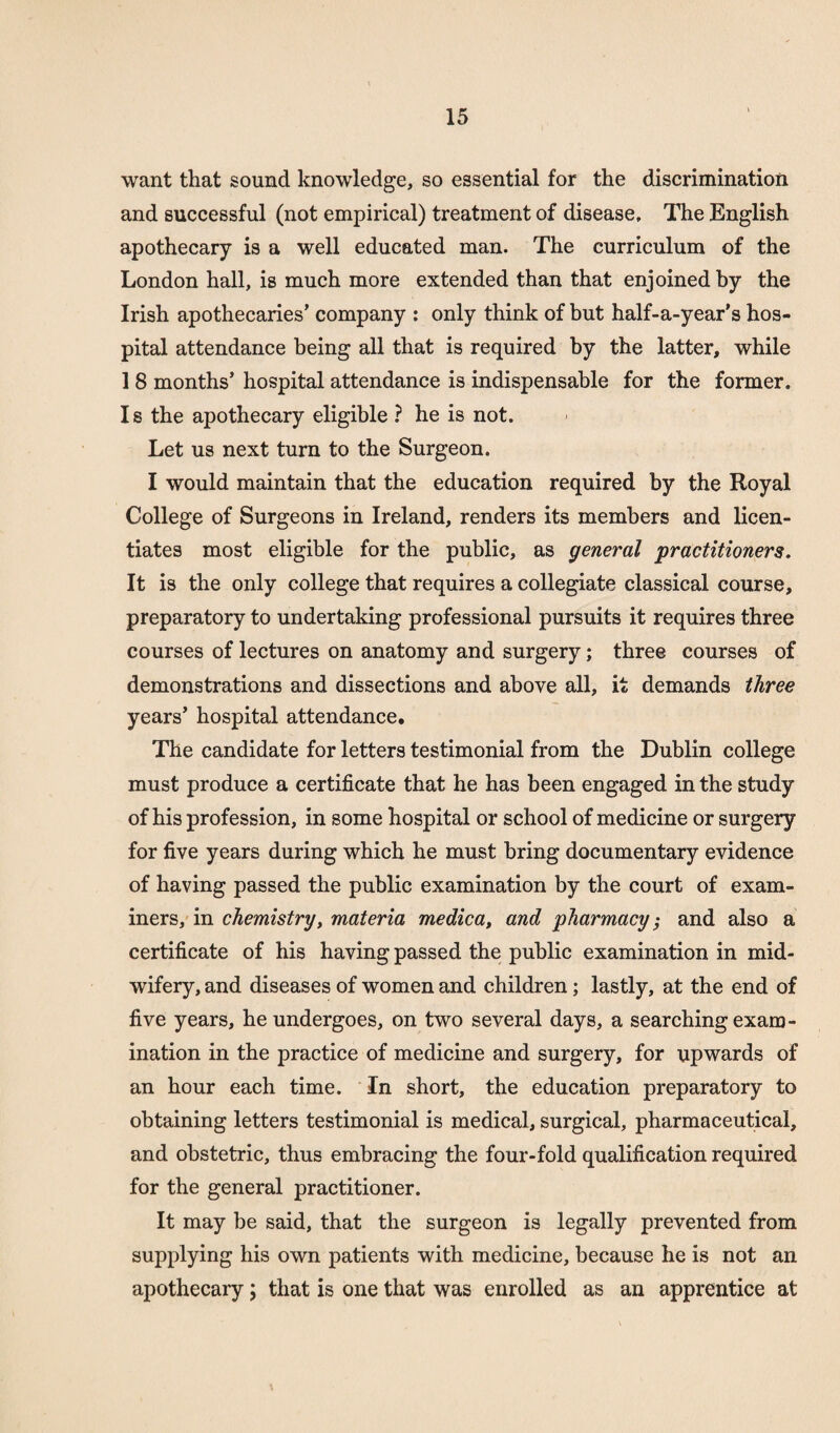 want that sound knowledge, so essential for the discrimination and successful (not empirical) treatment of disease. The English apothecary is a well educated man. The curriculum of the London hall, is much more extended than that enjoined by the Irish apothecaries’ company : only think of but half-a-year’s hos¬ pital attendance being all that is required by the latter, while 1 8 months’ hospital attendance is indispensable for the former. I s the apothecary eligible ? he is not. Let us next turn to the Surgeon. I would maintain that the education required by the Royal College of Surgeons in Ireland, renders its members and licen¬ tiates most eligible for the public, as general practitioners. It is the only college that requires a collegiate classical course, preparatory to undertaking professional pursuits it requires three courses of lectures on anatomy and surgery; three courses of demonstrations and dissections and above all, it demands three years’ hospital attendance. The candidate for letters testimonial from the Dublin college must produce a certificate that he has been engaged in the study of his profession, in some hospital or school of medicine or surgery for five years during which he must bring documentary evidence of having passed the public examination by the court of exam¬ iners, in chemistry, materia medica, and pharmacy; and also a certificate of his having passed the public examination in mid¬ wifery, and diseases of women and children; lastly, at the end of five years, he undergoes, on two several days, a searching exam¬ ination in the practice of medicine and surgery, for upwards of an hour each time. In short, the education preparatory to obtaining letters testimonial is medical, surgical, pharmaceutical, and obstetric, thus embracing the four-fold qualification required for the general practitioner. It may be said, that the surgeon is legally prevented from supplying his own patients with medicine, because he is not an apothecary; that is one that was enrolled as an apprentice at