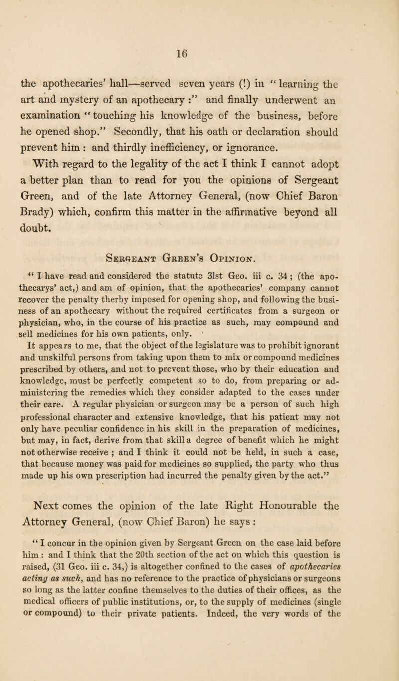 the apothecaries’ hall—served seven years (!) in “ learning the art and mystery of an apothecary and finally underwent an examination “ touching his knowledge of the business, before he opened shop.” Secondly, that his oath or declaration should prevent him : and thirdly inefficiency, or ignorance. With regard to the legality of the act I think I cannot adopt a better plan than to read for you the opinions of Sergeant Green, and of the late Attorney General, (now Chief Baron Brady) which, confirm this matter in the affirmative beyond all doubt. Sergeant Green’s Opinion. “ I have read and considered the statute 31st Geo. iii c. 34 ; (the apo- thecarys’ act,) and am of opinion, that the apothecaries’ company cannot recover the penalty therby imposed for opening shop, and following the busi¬ ness of an apothecary without the required certificates from a surgeon or physician, who, in the course of his practice as such, may compound and sell medicines for his own patients, only. ’ It appears to me, that the object of the legislature was to prohibit ignorant and unskilful persons from taking upon them to mix or compound medicines prescribed by others, and not to prevent those, who by their education and knowledge, must be perfectly competent so to do, from preparing or ad¬ ministering the remedies which they consider adapted to the cases under their care. A regular physician or surgeon may be a person of such high professional character and extensive knowledge, that his patient may not only have peculiar confidence in his skill in the preparation of medicines, but may, in fact, derive from that skill a degree of benefit which he might not otherwise receive ; and I think it could not be held, in such a case, that because money was paid for medicines so supplied, the party who thus made up his own prescription had incurred the penalty given by the act.” Next comes the opinion of the late Right Honourable the Attorney General, (now Chief Baron) he says: “ I concur in the opinion given by Sergeant Green on the case laid before him : and I think that the 20th section of the act on which this question is raised, (31 Geo. iii c. 34,) is altogether confined to the cases of apothecaries acting as such, and has no reference to the practice of physicians or surgeons so long as the latter confine themselves to the duties of their offices, as the medical officers of public institutions, or, to the supply of medicines (single or compound) to their private patients. Indeed, the very words of the