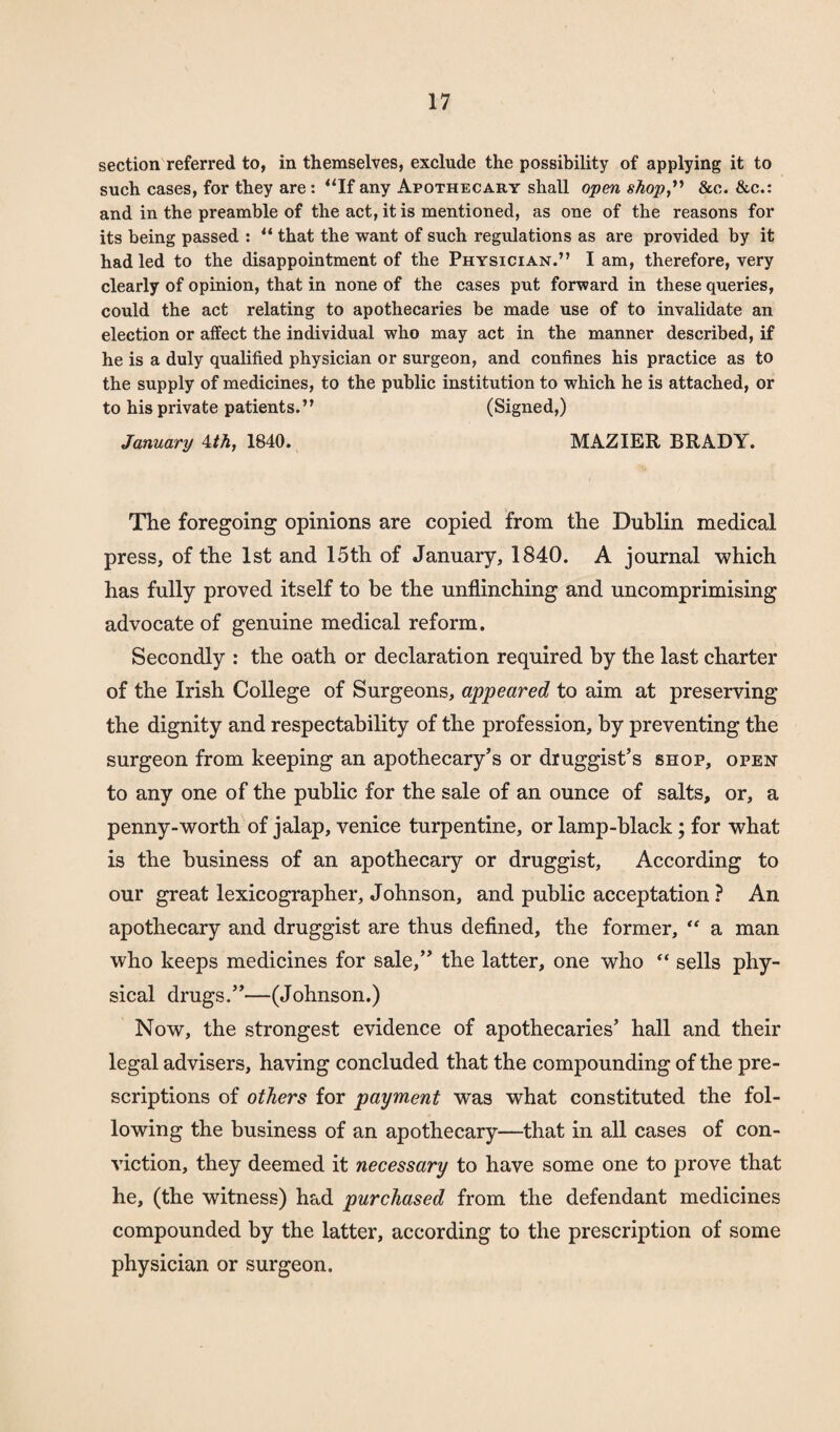 section referred to, in themselves, exclude the possibility of applying it to such cases, for they are: “If any Apothecary shall open shop,” &c. &c.: and in the preamble of the act, it is mentioned, as one of the reasons for its being passed : “ that the want of such regulations as are provided by it had led to the disappointment of the Physician.” I am, therefore, very clearly of opinion, that in none of the cases put forward in these queries, could the act relating to apothecaries be made use of to invalidate an election or affect the individual who may act in the manner described, if he is a duly qualified physician or surgeon, and confines his practice as to the supply of medicines, to the public institution to which he is attached, or to his private patients.” (Signed,) January <lth, 1840. MAZIER BRADY. The foregoing opinions are copied from the Dublin medical press, of the 1st and 15th of January, 1840. A journal which has fully proved itself to be the unflinching and uncomprimising advocate of genuine medical reform. Secondly : the oath or declaration required by the last charter of the Irish College of Surgeons, appeared to aim at preserving the dignity and respectability of the profession, by preventing the surgeon from keeping an apothecary’s or druggist’s shop, open to any one of the public for the sale of an ounce of salts, or, a penny-worth of jalap, Venice turpentine, or lamp-black; for what is the business of an apothecary or druggist, According to our great lexicographer, Johnson, and public acceptation ? An apothecary and druggist are thus defined, the former, “ a man who keeps medicines for sale,” the latter, one who “ sells phy¬ sical drugs.”—(Johnson.) Now, the strongest evidence of apothecaries’ hall and their legal advisers, having concluded that the compounding of the pre¬ scriptions of others for payment was what constituted the fol¬ lowing the business of an apothecary—that in all cases of con¬ viction, they deemed it necessary to have some one to prove that he, (the witness) had purchased from the defendant medicines compounded by the latter, according to the prescription of some physician or surgeon.