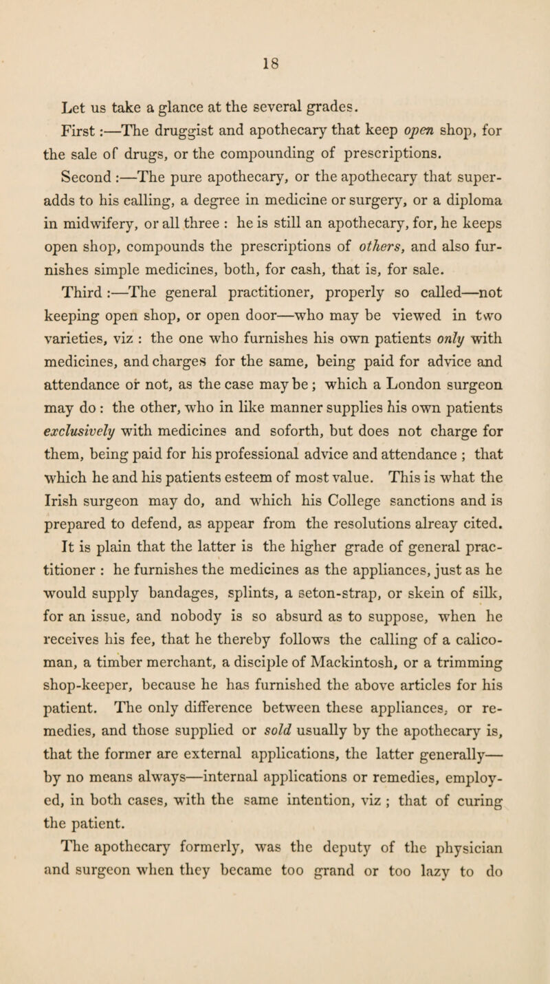 Let us take a glance at the several grades. First:—The druggist and apothecary that keep open shop, for the sale of drugs, or the compounding of prescriptions. Second :—The pure apothecary, or the apothecary that super¬ adds to his calling, a degree in medicine or surgery, or a diploma in midwifery, or all three : he is still an apothecary, for, he keeps open shop, compounds the prescriptions of others, and also fur¬ nishes simple medicines, both, for cash, that is, for sale. Third :—The general practitioner, properly so called—not keeping open shop, or open door—who may be viewed in two varieties, viz : the one who furnishes his own patients only with medicines, and charges for the same, being paid for advice and attendance of not, as the case may be; which a London surgeon may do : the other, -who in like manner supplies his own patients exclusively with medicines and soforth, but does not charge for them, being paid for his professional advice and attendance ; that which he and his patients esteem of most value. This is what the Irish surgeon may do, and which his College sanctions and is prepared to defend, as appear from the resolutions alreay cited. It is plain that the latter is the higher grade of general prac¬ titioner : he furnishes the medicines as the appliances, just as he would supply bandages, splints, a seton-strap, or skein of silk, for an issue, and nobody is so absurd as to suppose, when he receives his fee, that he thereby follows the calling of a calico- man, a timber merchant, a disciple of Mackintosh, or a trimming shop-keeper, because he has furnished the above articles for his patient. The only difference between these appliances, or re¬ medies, and those supplied or sold usually by the apothecary is, that the former are external applications, the latter generally— by no means always—internal applications or remedies, employ¬ ed, in both cases, with the same intention, viz ; that of curing the patient. The apothecary formerly, was the deputy of the physician and surgeon when they became too grand or too lazy to do