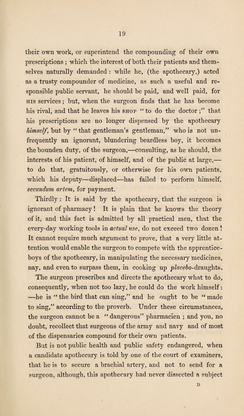 their own work, or superintend the compounding of their own prescriptions ; which the interest of both their patients and them¬ selves naturally demanded: while he, (the apothecary,) acted as a trusty compounder of medicine, as such a useful and re¬ sponsible public servant, he should be paid, and well paid, for his services; but, when the surgeon finds that he has become his rival, and that he leaves his shop “ to do the doctorthat his prescriptions are no longer dispensed by the apothecary himself, but by “ that gentleman’s gentleman,” who is not un- frequently an ignorant, blundering beardless boy, it becomes the bounden duty, of the surgeon,—consulting, as he should, the interests of his patient, of himself, and of the public at large,— to do that, gratuitously, or otherwise for his own patients, which his deputy—displaced—has failed to perform himself, secundum artem, for payment. Thirdly : It is said by the apothecary, that the surgeon is ignorant of pharmacy! It is plain that he knows the theory of it, and this fact is admitted by all practical men, that the every-day working tools in actual use, do not exceed two dozen ! It cannot require much argument to prove, that a very little at¬ tention would enable the surgeon to compete with the apprentice- boys of the apothecary, in manipulating the necessary medicines, nay, and even to surpass them, in cooking up jo/ace’fo-draughts. The surgeon prescribes and directs the apothecary what to do, consequently, when not too lazy, he could do the work himself: —he is “ the bird that can sing,” and he ought to be “ made to sing,” according to the proverb. Under these circumstances, the surgeon cannot be a “ dangerous” pharmacien ; and you, no doubt, recollect that surgeons of the army and navy and of most of the dispensaries compound for their own patients. But is not public health and public safety endangered, when a candidate apothecary is told by one of the court of examiners, that he is to secure a brachial artery, and not to send for a surgeon, although, this apothecary had never dissected a subject D