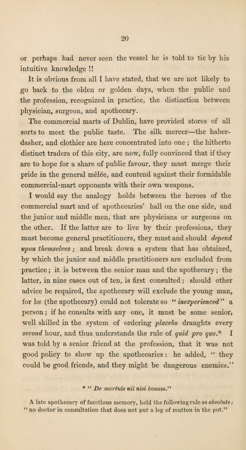 or perhaps had never seen the vessel he is told to tie by his intuitive knowledge !! It is obvious from all I have stated, that we are not likely to go back to the olden or golden days, when the public and the profession, recognized in practice, the distinction between physician, surgeon, and apothecary. The commercial marts of Dublin, have provided stores of all sorts to meet the public taste. The silk mercer—the haber¬ dasher, and clothier are here concentrated into one ; the hitherto distinct traders of this city, are now, fully convinced that if they are to hope for a share of public favour, they must merge their pride in the general melee, and contend against their formidable commercial-mart opponents with their own weapons. I would say the analogy holds between the heroes of the commercial mart and of apothecaries’ hall on the one side, and the junior and middle men, that are physicians or surgeons on the other. If the latter are to live by their professions, they must become general practitioners, they must and should depend upon themselves; and break down a system that has obtained, / by which the junior and middle practitioners are excluded from practice; it is between the senior man and the apothecary; the latter, in nine cases out of ten, is first consulted; should other advice be required, the apothecary will exclude the young man, for he (the apothecary) could not tolerate so “ inexperienced ” a person; if he consults with any one, it must be some senior, well skilled in the system of ordering placebo draughts every second hour, and thus understands the rule of quid pro ywo.* I was told by a senior friend at the profession, that it was not good policy to show up the apothecaries : he added, “ they could be good friends, and they might be dangerous enemies.” * u De mortuis nil nisi bonum A late apothecary of facetious memory, held the following rule as absolute; “ no doctor in consultation that does not put a leg of mutton in the pot.”