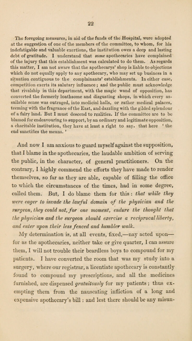 The foregoing measures, in aid of the funds of the Hospital, were adopted at the suggestion of one of the members of the committee, to whom, for his indefatigable and valuable exertions, the institution owes a deep and lasting debt of gratitude. I understand that some apothecaries have complained of the injury that this establishment was calculated to do them. As regards this matter, I am not aware that the apothecarys’ shop is liable to objections which do not equally apply to any apothecary, who may set up business in a situation contiguous to the complainants’establishments. In either case, competition exerts its salutary influence ; and the public must acknowledge that rivalship in this department, with the magic wand of opposition, has converted the formerly loathsome and disgusting shops, in which every as¬ sailable sense was outraged, into medicial halls, or rather medical palaces, teeming with the fragrance of the East, and dazzling with the gilded splendour of a fairy land. But I must descend to realities. If the committee are to be blamed for endeavouring to support, by an ordinary and legitimate opposition, a charitable institution, they have at least a right to say. that here * the end sanctifies the means. ’ And now I am anxious to guard myself against the supposition, that I blame in the apothecaries, the laudable ambition of serving # the public, in the character, of general practitioners. On the contrary, I highly commend the efforts they have made to render themselves, so far as they are able, capable of filling the office to which the circumstances of the times, had in some degree, called them. But, I do blame them for this : that while they were eager to invade the lawful domain of the physician and the / surgeon, they could not, for one moment, endure the thought that the physician and the surgeon should exercise a reciprocal liberty, and enter upon their less fenced and humbler walk. My determination is, at all events, fixed,—nay acted upon— for as the apothecaries, neither take or give quarter, I can assure them, I will not trouble their beardless boys to compound for my patients. I have converted the room that was my study into a surgery, where our registrar, a licentiate apothecary is constantly found to compound my prescriptions, and all the medicines furnished, are dispensed gratuitously for my patients ; thus ex¬ empting them from the nauseating infliction of a long and expensive apothecary’s bill; and lest there should be any rnisun-