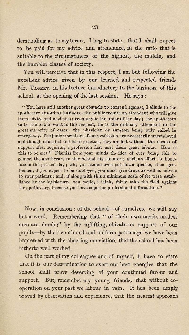 derstanding as to my terms, I beg to state, that I shall expect to be paid for my advice and attendance, in the ratio that is suitable to the circumstances of the highest, the middle, and the humbler classes of society. You will perceive that in this respect, I am but following the excellent advice given by our learned and respected friend* Mr. Tagert, in his lecture introductory to the business of this school, at the opening of the last session. He says : “You have still another great obstacle to contend against, I allude to the apothecary absording business ; the public require an attendant who will give them advice and medicine ; economy is the order of the day; the apothecary suits the public want in this respect, he is the ordinary attendant in the great majority of cases; the physician or surgeon being only called in emergency. The junior members of our profession are necessarily unemployed and though educated and fit to practice, they are left without the means of support after acquiring a profession that cost them great labour. How is this to be met ? Dismiss from your minds the idea of ever being able to compel the apothecary to stay behind his counter ; such an effort is hope¬ less in the present day ; why you cannot even put down quacks, then gen¬ tlemen, if you expect to be employed, you must give drugs as well as advice to your patients ; and, if along with this a minimum scale of fee were estab¬ lished by the legislature, you could, I think, fairly take the field against the apothecary, because you have superior professional information.” Now, in conclusion : of the school—of ourselves, we will say but a word. Remembering that “ of their own merits modest men are dumbby the uplifting, chivalrous support of our pupils—by their continued and uniform patronage we have been impressed with the cheering conviction, that the school has been hitherto well worked. On the part of my colleagues and of myself, I have to state that it is our determination to exert our best energies that the school shall prove deserving of your continued favour and support. But, remember my young friends, that without co¬ operation on your part we labour in vain. It has been amply proved by observation and experience, that the nearest approach